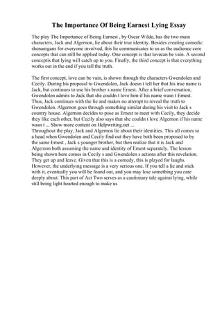 The Importance Of Being Earnest Lying Essay
The play The Importance of Being Earnest , by Oscar Wilde, has the two main
characters, Jack and Algernon, lie about their true identity. Besides creating comedic
shenanigans for everyone involved, this lie communicates to us as the audience core
concepts that can still be applied today. One concept is that lovecan be vain. A second
conceptis that lying will catch up to you. Finally, the third concept is that everything
works out in the end if you tell the truth.
The first concept, love can be vain, is shown through the characters Gwendolen and
Cecily. During his proposal to Gwendolen, Jack doesn t tell her that his true name is
Jack, but continues to use his brother s name Ernest. After a brief conversation,
Gwendolen admits to Jack that she couldn t love him if his name wasn t Ernest.
Thus, Jack continues with the lie and makes no attempt to reveal the truth to
Gwendolen. Algernon goes through something similar during his visit to Jack s
country house. Algernon decides to pose as Ernest to meet with Cecily, they decide
they like each other, but Cecily also says that she couldn t love Algernon if his name
wasn t ... Show more content on Helpwriting.net ...
Throughout the play, Jack and Algernon lie about their identities. This all comes to
a head when Gwendolen and Cecily find out they have both been proposed to by
the same Ernest , Jack s younger brother, but then realize that it is Jack and
Algernon both assuming the name and identity of Ernest separately. The lesson
being shown here comes in Cecily s and Gwendolen s actions after this revelation.
They get up and leave. Given that this is a comedy, this is played for laughs.
However, the underlying message is a very serious one. If you tell a lie and stick
with it, eventually you will be found out, and you may lose something you care
deeply about. This part of Act Two serves as a cautionary tale against lying, while
still being light hearted enough to make us
 