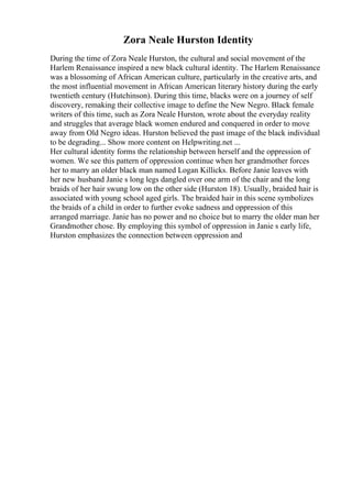 Zora Neale Hurston Identity
During the time of Zora Neale Hurston, the cultural and social movement of the
Harlem Renaissance inspired a new black cultural identity. The Harlem Renaissance
was a blossoming of African American culture, particularly in the creative arts, and
the most influential movement in African American literary history during the early
twentieth century (Hutchinson). During this time, blacks were on a journey of self
discovery, remaking their collective image to define the New Negro. Black female
writers of this time, such as Zora Neale Hurston, wrote about the everyday reality
and struggles that average black women endured and conquered in order to move
away from Old Negro ideas. Hurston believed the past image of the black individual
to be degrading... Show more content on Helpwriting.net ...
Her cultural identity forms the relationship between herself and the oppression of
women. We see this pattern of oppression continue when her grandmother forces
her to marry an older black man named Logan Killicks. Before Janie leaves with
her new husband Janie s long legs dangled over one arm of the chair and the long
braids of her hair swung low on the other side (Hurston 18). Usually, braided hair is
associated with young school aged girls. The braided hair in this scene symbolizes
the braids of a child in order to further evoke sadness and oppression of this
arranged marriage. Janie has no power and no choice but to marry the older man her
Grandmother chose. By employing this symbol of oppression in Janie s early life,
Hurston emphasizes the connection between oppression and
 