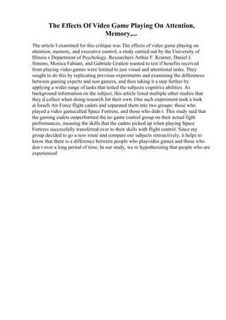 The Effects Of Video Game Playing On Attention,
Memory,...
The article I examined for this critique was The effects of video game playing on
attention, memory, and executive control, a study carried out by the University of
Illinois s Department of Psychology. Researchers Arthur F. Kramer, Daniel J.
Simons, Monica Fabiani, and Gabriele Gratton wanted to test if benefits received
from playing video games were limited to just visual and attentional tasks. They
sought to do this by replicating previous experiments and examining the differences
between gaming experts and non gamers, and then taking it a step further by
applying a wider range of tasks that tested the subjects cognitive abilities. As
background information on the subject, this article listed multiple other studies that
they d collect when doing research for their own. One such experiment took a look
at Israeli Air Force flight cadets and separated them into two groups: those who
played a video gamecalled Space Fortress, and those who didn t. This study said that
the gaming cadets outperformed the no game control group on their actual fight
performances, meaning the skills that the cadets picked up when playing Space
Fortress successfully transferred over to their skills with flight control. Since my
group decided to go a new route and compare our subjects retroactively, it helps to
know that there is a difference between people who playvideo games and those who
don t over a long period of time. In our study, we re hypothesizing that people who are
experienced
 