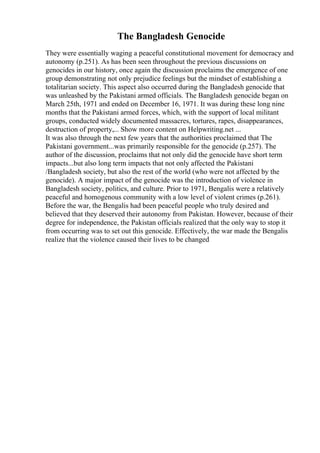 The Bangladesh Genocide
They were essentially waging a peaceful constitutional movement for democracy and
autonomy (p.251). As has been seen throughout the previous discussions on
genocides in our history, once again the discussion proclaims the emergence of one
group demonstrating not only prejudice feelings but the mindset of establishing a
totalitarian society. This aspect also occurred during the Bangladesh genocide that
was unleashed by the Pakistani armed officials. The Bangladesh genocide began on
March 25th, 1971 and ended on December 16, 1971. It was during these long nine
months that the Pakistani armed forces, which, with the support of local militant
groups, conducted widely documented massacres, tortures, rapes, disappearances,
destruction of property,... Show more content on Helpwriting.net ...
It was also through the next few years that the authorities proclaimed that The
Pakistani government...was primarily responsible for the genocide (p.257). The
author of the discussion, proclaims that not only did the genocide have short term
impacts...but also long term impacts that not only affected the Pakistani
/Bangladesh society, but also the rest of the world (who were not affected by the
genocide). A major impact of the genocide was the introduction of violence in
Bangladesh society, politics, and culture. Prior to 1971, Bengalis were a relatively
peaceful and homogenous community with a low level of violent crimes (p.261).
Before the war, the Bengalis had been peaceful people who truly desired and
believed that they deserved their autonomy from Pakistan. However, because of their
degree for independence, the Pakistan officials realized that the only way to stop it
from occurring was to set out this genocide. Effectively, the war made the Bengalis
realize that the violence caused their lives to be changed
 