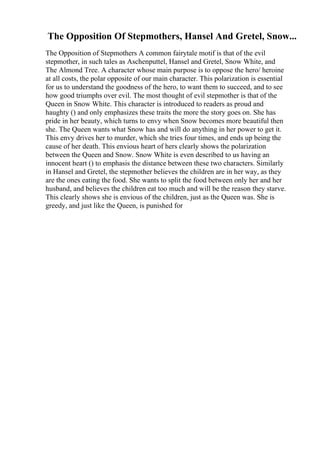 The Opposition Of Stepmothers, Hansel And Gretel, Snow...
The Opposition of Stepmothers A common fairytale motif is that of the evil
stepmother, in such tales as Aschenputtel, Hansel and Gretel, Snow White, and
The Almond Tree. A character whose main purpose is to oppose the hero/ heroine
at all costs, the polar opposite of our main character. This polarization is essential
for us to understand the goodness of the hero, to want them to succeed, and to see
how good triumphs over evil. The most thought of evil stepmother is that of the
Queen in Snow White. This character is introduced to readers as proud and
haughty () and only emphasizes these traits the more the story goes on. She has
pride in her beauty, which turns to envy when Snow becomes more beautiful then
she. The Queen wants what Snow has and will do anything in her power to get it.
This envy drives her to murder, which she tries four times, and ends up being the
cause of her death. This envious heart of hers clearly shows the polarization
between the Queen and Snow. Snow White is even described to us having an
innocent heart () to emphasis the distance between these two characters. Similarly
in Hansel and Gretel, the stepmother believes the children are in her way, as they
are the ones eating the food. She wants to split the food between only her and her
husband, and believes the children eat too much and will be the reason they starve.
This clearly shows she is envious of the children, just as the Queen was. She is
greedy, and just like the Queen, is punished for
 