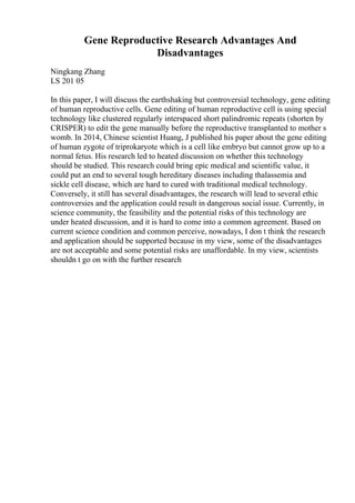 Gene Reproductive Research Advantages And
Disadvantages
Ningkang Zhang
LS 201 05
In this paper, I will discuss the earthshaking but controversial technology, gene editing
of human reproductive cells. Gene editing of human reproductive cell is using special
technology like clustered regularly interspaced short palindromic repeats (shorten by
CRISPER) to edit the gene manually before the reproductive transplanted to mother s
womb. In 2014, Chinese scientist Huang, J published his paper about the gene editing
of human zygote of triprokaryote which is a cell like embryo but cannot grow up to a
normal fetus. His research led to heated discussion on whether this technology
should be studied. This research could bring epic medical and scientific value, it
could put an end to several tough hereditary diseases including thalassemia and
sickle cell disease, which are hard to cured with traditional medical technology.
Conversely, it still has several disadvantages, the research will lead to several ethic
controversies and the application could result in dangerous social issue. Currently, in
science community, the feasibility and the potential risks of this technology are
under heated discussion, and it is hard to come into a common agreement. Based on
current science condition and common perceive, nowadays, I don t think the research
and application should be supported because in my view, some of the disadvantages
are not acceptable and some potential risks are unaffordable. In my view, scientists
shouldn t go on with the further research
 