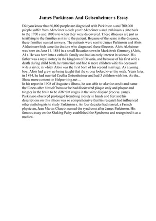 James Parkinson And Geisenheimer s Essay
Did you know that 60,000 people are diagnosed with Parkinson s and 700,000
people suffer from Alzheimer s each year? Alzheimer s and Parkinson s date back
to the 1700 s and 1800 s to when they were discovered. These illnesses are just as
terrifying to the families as it is to the patient. Because of the scare in the diseases,
these families wanted answers. The patients were sent to James Parkinson and Alois
Alzheimerwhich were the doctors who diagnosed these illnesses. Alois Alzheimer
was born on June 14, 1864 in a small Bavarian town in Marktbreit Germany (Alois,
A1). He was born into a catholic family and had an early interest in science. His
father was a royal notary in the kingdom of Bavaria, and because of his first wife s
death during child birth, he remarried and had 6 more children wife his deceased
wife s sister, in which Alois was the first born of his second marriage. As a young
boy, Alois had grew up being taught that the strong looked over the weak. Years later,
in 1894, he had married Cecilia Geisenheimer and had 3 children with her. As the...
Show more content on Helpwriting.net ...
In his report in 1908 of Auguste s illness, he was able to take the credit and name
the illness after himself because he had discovered plaque only and plaque and
tangles in the brain to be different stages in the same disease process. James
Parkinson observed prolonged trembling mostly in hands and feet and his
descriptions on this illness was so comprehensive that his research had influenced
other pathologists to study Parkinson s. As four decades had passed, a French
physician, Jean Martin Charcot named the syndrome after James Parkinson. His
famous essay on the Shaking Palsy established the Syndrome and recognized it as a
medical
 