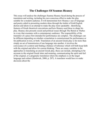 The Challenges Of Seamus Heaney
This essay will analyse the challenges Seamus Heaney faced during the process of
translation and writing, including his own conscious effort to make the play
suitable for a modern audience. It will demonstrate how Heaney s use of language
and poetry aided in presenting modern ideas through the timbre of Irish/English
diction and idiom in an attempt to make the play more speakable . Identifying
features of Greek theatrical conventions and how Heaney used these to shape his
play. Heaney also presents social and political issues through The Burial at Thebes
in a way that resonates with a contemporary audience. The responsibility of the
translator of a piece first intended for performance are complex. The challenges can
be different depending on whether a translation is commissioned for performance or
for publication in text, or both. Translation of an ancient Greek play is far more than
simply an act of transmission of one language into another, it involves the
conveyance of a context and finding a balance of reference which will both keep faith
with the original and allow for current thinking. There are many variables in the
approaches to translating an ancient Greek play, these can include, attempting to be
accurate to the original Greek letter and meaning, communicating the spirit and feel
of the original, or a pragmatic translation where the emphasis is on the target
language and culture (Hardwick, 2008, p. 207). A translator would have to make
decisions about the
 
