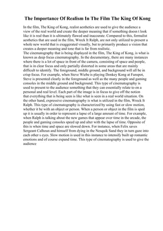 The Importance Of Realism In The Film The King Of Kong
In the film, The King of Kong, realist aesthetics are used to give the audience a
view of the real world and create the deeper meaning that if something doesn t look
like it is real than it is ultimately flawed and inaccurate. Compared to this, formalist
aesthetics that are used in the film, Wreck It Ralph, are not only utilized to present a
whole new world that is exaggerated visually, but to primarily produce a vision that
creates a deeper meaning and tone that is far from realistic.
The cinematography that is being displayed in the film, The King of Kong, is what is
known as deep focus cinematography. In the documentary, there are many instances
where there is a lot of space in front of the camera, consisting of space and people,
that is in clear focus and only partially distorted in some areas that are mainly
difficult to identify. The foreground, middle ground, and background will all be in
crisp focus. For example, when Steve Wiebe is playing Donkey Kong at Funspot,
Steve is presented clearly in the foreground as well as the many people and gaming
consoles in the middle ground and background. This type of cinematography is
used to present to the audience something that they can essentially relate to on a
personal and real level. Each part of the image is in focus to give off the notion
that everything that is being seen is like what is seen in a real world situation. On
the other hand, expressive cinematography is what is utilized in the film, Wreck It
Ralph. This type of cinematography is characterized by using fast or slow motion,
whether it be with an object or person. When a person or object in the film is sped
up it is usually in order to represent a lapse of a large amount of time. For example,
when Ralph is talking about the new games that appear over time in the arcade, the
people and gaming consoles speed up and alter with the lapse of time. Opposite of
this is when time and space are slowed down. For instance, when Felix saves
Sergeant Calhoun and himself from dying in the Nesquik Sand they in turn gaze into
each other s eyes. Slow motion is used in this instance to intensify built up romantic
emotions and of course expand time. This type of cinematography is used to give the
audience
 