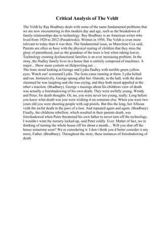 Critical Analysis of The Veldt
The Veldt by Ray Bradbury deals with some of the same fundamental problems that
we are now encountering in this modern day and age, such as the breakdown of
family relationships due to technology. Ray Bradbury is an American writer who
lived from 1920 to 2012 (Paradowski). Written in 1950, The Veldt is even more
relevant to today than it was then. The fundamental issue, as Marcelene Cox said,
Parents are often so busy with the physical rearing of children that they miss the
glory of parenthood, just as the grandeur of the trees is lost when raking leaves.
Technology creating dysfunctional families is an ever increasing problem. In the
story, the Hadley family lives in a house that is entirely composed of machines. A
major... Show more content on Helpwriting.net ...
The lions stood looking at George and Lydia Hadley with terrible green yellow
eyes. Watch out! screamed Lydia. The lions came running at them. Lydia bolted
and ran. Instinctively, George sprang after her. Outside, in the hall, with the door
slammed he was laughing and she was crying, and they both stood appalled at the
other s reaction. (Bradbury). George s musings about his childrens view of death
was actually a foreshadowing of his own death, They were awfully young, Wendy
and Peter, for death thoughts. Or, no, you were never too young, really. Long before
you knew what death was you were wishing it on someone else. When you were two
years old you were shooting people with cap pistols. But this the long, hot African
veldt the awful death in the jaws of a lion. And repeated again and again. (Bradbury).
Finally, the childrens rebellion, which resulted in their parents death, was
foreshadowed when Peter threatened his own father to never turn off the technology.
I wouldn t want the nursery locked up, said Peter coldly. Ever. Matter of fact, we re
thinking of turning the whole house off for about a month.... Will you shut off the
house sometime soon? We re considering it. I don t think you d better consider it any
more, Father. (Bradbury). Throughout the story, these instances of foreshadowing of
death
 