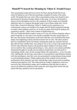 ManвЂ™s Search for Meaning by Viktor E. Frankl Essays
The concentration camps that were run by the Nazis during World War II can
easily be labeled as one of the most grotesque examples of cruelty in the entire
world. The people that were sent to these concentration camps were treated as less
than human by the power hungry leaders of the camp. As we have all learned in
history classes throughout our lives, the conditions of these camps were blatantly
abhorrent, and it is a surprise that people made it out of these camps alive. In his
book, Man s Search for Meaning, Viktor E. Frankl uses his experiences in a
concentration camp as an example to his readers that life holds a potential meaning
no matter what condition a person is in. In the two parts of his book he analyzes his
experiences and the... Show more content on Helpwriting.net ...
The way Frankl described it made it seem as if it was one of those situations where a
person responds in a way that is not socially acceptable, but they cannot help it. In
this case, the inmates found humor in the sense that they were in disbelief that these
things were happening to them and did not know how to react. The other emotion
that was immediately felt by the inmates entering the camp was curiosity because
they did not know whether they were going to live or die. Living in the camps for the
first few days filled the inmates with questions about whether or not they would
survive and how they would go about doing so. Also, almost every inmate justifiably
entertained thoughts of suicide, but according to Frankl there was little point in
committing suicide, since, for the average inmate, life expectation, [...] was very poor
(18). Additionally, the first days and weeks in a concentration camp filled the inmates
with fear and disgust, since they were not accustomed to seeing humans being treated
in such disturbing manners. Frankl explains that all the campers slowly became
acclimated to their situations once they realized that a man can get used to anything,
[without knowing] how (18). This observation by Frankl is imperative to his own
survival in the concentration camps, and it emphasizes that idea that in order to
survive the abhorrent conditions of the camp one must forget their former life and
realize that they needed to survive the present
 