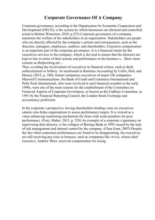 Corporate Governance Of A Company
Corporate governance, according to the Organisation for Economic Cooperation and
Development (OECD), is the system by which businesses are directed and controlled.
(cited in Britton Waterston, 2010, p.235) Corporate governance of a company
maintains the welfare of the stakeholders in an organisation. Stakeholders are people
who are directly affected by the company s actions and consequences, such as the
directors, managers, employees, auditors, and shareholders. Executive compensation
is an important part of the corporate governance. It is a financial return for the
executives services to the company, which is devised to ensure that the directors are
kept in line in terms of their actions and performance in the business s... Show more
content on Helpwriting.net ...
Thus, avoiding the involvement of executives in financial crimes, such as theft,
embezzlement or bribery. As mentioned in Business Accounting by Collis, Holt, and
Hussey (2012, p. 248), former companies executives of major UK companies,
Maxwell Communications, the Bank of Credit and Commerce International and
Polly Peck International, who were involved in such financial scandals in the early
1990s, were one of the main reasons for the establishment of the Committee on
Financial Aspects of Corporate Governance, or known as the Cadbury Committee, in
1991 by the Financial Reporting Council, the London Stock Exchange and
accountancy profession.
In the corporate s perspective, having shareholders binding votes on executives
salaries also helps organisations to assess performance targets. It is viewed as a
value enhancing monitoring mechanism for firms with weak penalties for poor
performance. (Ferri, Maber, 2012, p. 528) An example of a corporate s ignorance on
supervising their director, is the collapse of Barings Bank in 1995 caused by the lack
of risk management and internal control by the company. (Chua Eoan, 2007) Despite
the fact when corporates performances are found to be disappointing, the executives
are still receiving pay rises or bonuses, such as companies like Aviva, whose chief
executive, Andrew Moss, received compensation for losing
 