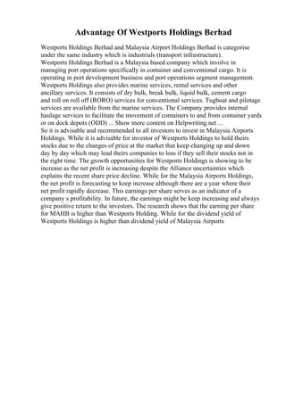 Advantage Of Westports Holdings Berhad
Westports Holdings Berhad and Malaysia Airport Holdings Berhad is categorise
under the same industry which is industrials (transport infrastructure).
Westports Holdings Berhad is a Malaysia based company which involve in
managing port operations specifically in container and conventional cargo. It is
operating in port development business and port operations segment management.
Westports Holdings also provides marine services, rental services and other
ancillary services. It consists of dry bulk, break bulk, liquid bulk, cement cargo
and roll on roll off (RORO) services for conventional services. Tugboat and pilotage
services are available from the marine services. The Company provides internal
haulage services to facilitate the movement of containers to and from container yards
or on dock depots (ODD) ... Show more content on Helpwriting.net ...
So it is advisable and recommended to all investors to invest in Malaysia Airports
Holdings. While it is advisable for investor of Westports Holdings to hold theirs
stocks due to the changes of price at the market that keep changing up and down
day by day which may lead theirs companies to loss if they sell their stocks not in
the right time. The growth opportunities for Westports Holdings is showing to be
increase as the net profit is increasing despite the Alliance uncertainties which
explains the recent share price decline. While for the Malaysia Airports Holdings,
the net profit is forecasting to keep increase although there are a year where their
net profit rapidly decrease. This earnings per share serves as an indicator of a
company s profitability. In future, the earnings might be keep increasing and always
give positive return to the investors. The research shows that the earning per share
for MAHB is higher than Westports Holding. While for the dividend yield of
Westports Holdings is higher than dividend yield of Malaysia Airports
 