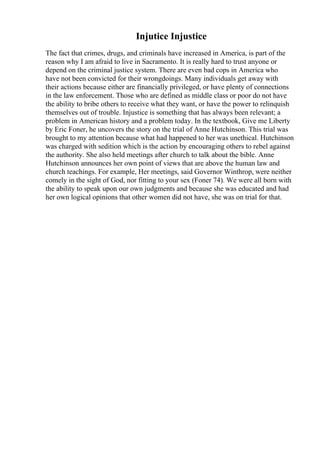 Injutice Injustice
The fact that crimes, drugs, and criminals have increased in America, is part of the
reason why I am afraid to live in Sacramento. It is really hard to trust anyone or
depend on the criminal justice system. There are even bad cops in America who
have not been convicted for their wrongdoings. Many individuals get away with
their actions because either are financially privileged, or have plenty of connections
in the law enforcement. Those who are defined as middle class or poor do not have
the ability to bribe others to receive what they want, or have the power to relinquish
themselves out of trouble. Injustice is something that has always been relevant; a
problem in American history and a problem today. In the textbook, Give me Liberty
by Eric Foner, he uncovers the story on the trial of Anne Hutchinson. This trial was
brought to my attention because what had happened to her was unethical. Hutchinson
was charged with sedition which is the action by encouraging others to rebel against
the authority. She also held meetings after church to talk about the bible. Anne
Hutchinson announces her own point of views that are above the human law and
church teachings. For example, Her meetings, said Governor Winthrop, were neither
comely in the sight of God, nor fitting to your sex (Foner 74). We were all born with
the ability to speak upon our own judgments and because she was educated and had
her own logical opinions that other women did not have, she was on trial for that.
 