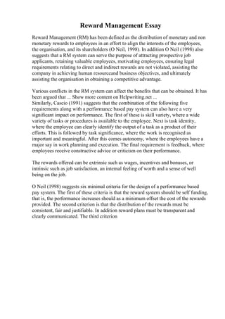 Reward Management Essay
Reward Management (RM) has been defined as the distribution of monetary and non
monetary rewards to employees in an effort to align the interests of the employees,
the organisation, and its shareholders (O Neil, 1998). In addition O Neil (1998) also
suggests that a RM system can serve the purpose of attracting prospective job
applicants, retaining valuable employees, motivating employees, ensuring legal
requirements relating to direct and indirect rewards are not violated, assisting the
company in achieving human resourceand business objectives, and ultimately
assisting the organisation in obtaining a competitive advantage.
Various conflicts in the RM system can affect the benefits that can be obtained. It has
been argued that ... Show more content on Helpwriting.net ...
Similarly, Cascio (1991) suggests that the combination of the following five
requirements along with a performance based pay system can also have a very
significant impact on performance. The first of these is skill variety, where a wide
variety of tasks or procedures is available to the employee. Next is task identity,
where the employee can clearly identify the output of a task as a product of their
efforts. This is followed by task significance, where the work is recognised as
important and meaningful. After this comes autonomy, where the employees have a
major say in work planning and execution. The final requirement is feedback, where
employees receive constructive advice or criticism on their performance.
The rewards offered can be extrinsic such as wages, incentives and bonuses, or
intrinsic such as job satisfaction, an internal feeling of worth and a sense of well
being on the job.
O Neil (1998) suggests six minimal criteria for the design of a performance based
pay system. The first of these criteria is that the reward system should be self funding,
that is, the performance increases should as a minimum offset the cost of the rewards
provided. The second criterion is that the distribution of the rewards must be
consistent, fair and justifiable. In addition reward plans must be transparent and
clearly communicated. The third criterion
 