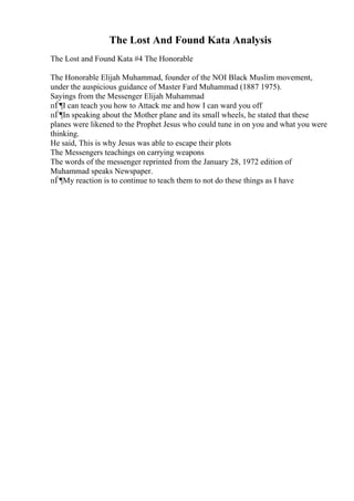 The Lost And Found Kata Analysis
The Lost and Found Kata #4 The Honorable
The Honorable Elijah Muhammad, founder of the NOI Black Muslim movement,
under the auspicious guidance of Master Fard Muhammad (1887 1975).
Sayings from the Messenger Elijah Muhammad
пЃ¶I can teach you how to Attack me and how I can ward you off
пЃ¶In speaking about the Mother plane and its small wheels, he stated that these
planes were likened to the Prophet Jesus who could tune in on you and what you were
thinking.
He said, This is why Jesus was able to escape their plots
The Messengers teachings on carrying weapons
The words of the messenger reprinted from the January 28, 1972 edition of
Muhammad speaks Newspaper.
пЃ¶My reaction is to continue to teach them to not do these things as I have
 