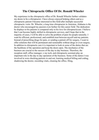 The Chiropractic Office Of Dr. Ronald Wheeler
My experience in the chiropractic office of Dr. Ronald Wheeler further validates
my desire to be a chiropractor. I have always enjoyed helping others and as a
chiropractic patient I became interested in this field after multiple successful
chiropractic visits. Dr. Wheeler, a long time chiropractor in Anniston, Alabama is the
doctor who encouraged my passion even further for this career field. The dedication
he displays to his patients is compared only to his love for chiropracticcare. I believe
that I can become highly skilled in chiropractic services, and I hope that in the
majority of cases, I will be able to solve the problem of pain for people naturally. I
want be efficient, professional, and establish trust between myself and my patients.
Instead of prescribing drugs for pain, or sending a patient off for surgery, I want to
offer solutions that will be permanent and sustainable without drugs or even surgery.
In addition to chiropractic care it is important to look at some of the duties that are
the backbone of the operation and keep the doors open. The mechanics of the
business are crucial to the success of the day to day business. Therefore, the
reception staff, office manager, x ray tech, and chiropractic assistant play an
important role in the day to day operation of the business. Some of the duties I was
involved in were checking patients in and out, learning medical billing and coding,
shadowing the doctor, recording vitals, cleaning the office, filing,
 