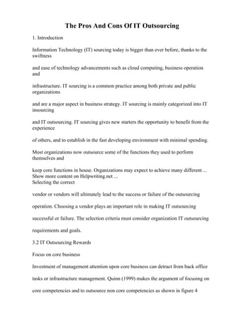 The Pros And Cons Of IT Outsourcing
1. Introduction
Information Technology (IT) sourcing today is bigger than ever before, thanks to the
swiftness
and ease of technology advancements such as cloud computing, business operation
and
infrastructure. IT sourcing is a common practice among both private and public
organizations
and are a major aspect in business strategy. IT sourcing is mainly categorized into IT
insourcing
and IT outsourcing. IT sourcing gives new starters the opportunity to benefit from the
experience
of others, and to establish in the fast developing environment with minimal spending.
Most organizations now outsource some of the functions they used to perform
themselves and
keep core functions in house. Organizations may expect to achieve many different ...
Show more content on Helpwriting.net ...
Selecting the correct
vendor or vendors will ultimately lead to the success or failure of the outsourcing
operation. Choosing a vendor plays an important role in making IT outsourcing
successful or failure. The selection criteria must consider organization IT outsourcing
requirements and goals.
3.2 IT Outsourcing Rewards
Focus on core business
Investment of management attention upon core business can detract from back office
tasks or infrastructure management. Quinn (1999) makes the argument of focusing on
core competencies and to outsource non core competencies as shown in figure 4
 
