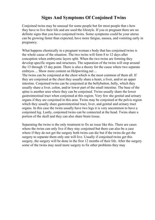 Signs And Symptoms Of Conjoined Twins
Conjoined twins may be unusual for some people but for most people that s how
they have to live their life and are used the lifestyle. If you re pregnant there are no
definite signs that you have conjoined twins. Some symptoms could be your uterus
can be growing faster than expected, have more fatigue, nausea, and vomiting early in
pregnancy.
What happens chemically in a pregnant woman s body that has conjoined twins is
the whole cause of the situation. The two twins will form 8 to 12 days after
conception when embryonic layers split. When the two twins are forming they
develop specific organs and structures. The separation of the twins will stop around
the 13 through 15 day point. There is also a theory for the cause where two separate
embryos ... Show more content on Helpwriting.net ...
The twins can be conjoined at the chest which is the most common of them all. If
they are conjoined at the chest they usually share a heart, a liver, and/or an upper
intestine. Conjoined twins can be conjoined at the bellybutton, belly, which they
usually share a liver, colon, and/or lower part of the small intestine. The base of the
spine is another area where they can be conjoined. Twins usually share the lower
gastrointestinal tract when conjoined at this region. Very few she genital and urinary
organs if they are conjoined in this area. Twins may be conjoined at the pelvis region
which they usually share gastrointestinal tract, liver, and genital and urinary tract
organs. In this case the twins usually have two legs it is very uncommon to have a
conjoined leg. Lastly, conjoined twins can be connected at the head. Twins share a
portion of the skull and they can also share brain tissue.
Separating the twins is the only treatment to fix an issue like this. There are cases
where the twins can only live if they stay conjoined but there can also be a case
where if they do not get the surgery both twins can die but if the twins do get the
surgery to separate them only one will live. Usually if conjoined twins get this
surgery, the surgery will be done in the first 12 months of their life. After the surgery
some of the twins may need more surgery to fix other problems they may
 