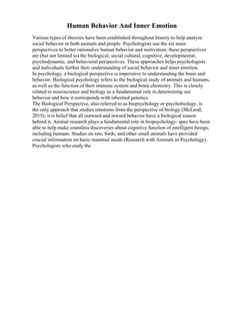 Human Behavior And Inner Emotion
Various types of theories have been established throughout history to help analyze
social behavior in both animals and people. Psychologists use the six main
perspectives to better rationalize human behavior and motivation: these perspectives
are (but not limited to) the biological, social cultural, cognitive, developmental,
psychodynamic, and behavioral perspectives. These approaches helps psychologists
and individuals further their understanding of social behavior and inner emotion.
In psychology, a biological perspective is imperative to understanding the brain and
behavior. Biological psychology refers to the biological study of animals and humans,
as well as the function of their immune system and brain chemistry. This is closely
related to neuroscience and biology as a fundamental role in determining our
behavior and how it corresponds with inherited genetics.
The Biological Perspective, also referred to as biopsychology or psychobiology, is
the only approach that studies emotions from the perspective of biology (McLeod,
2015); it is belief that all outward and inward behavior have a biological reason
behind it. Animal research plays a fundamental role in biopsychology: apes have been
able to help make countless discoveries about cognitive function of intelligent beings,
including humans. Studies on rats, birds, and other small animals have provided
crucial information on basic mammal needs (Research with Animals in Psychology).
Psychologists who study the
 