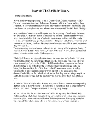Essay on The Big Bang Theory
The Big Bang Theory
Why is the Universe expanding? What is Cosmic Back Ground Radiation (CBR)?
There are many questions asked about our Universe, which we know so little about.
Scientists, in their attempt to answer these and other confrontations, have found one
idea that seems to explain much of what we don t understand: The Big Bang Theory.
An explosion of incomprehensible speed was the beginning of our known Universe
and existence. At that time matter as small as the head of a pin inflated to become
larger than the visible Universe of today in less than one millisecond. The newly
born Universe cooled very quickly and continued to grow. Still, the heat was too great
for normal elementary particles like protons and neutrons to ... Show more content on
Helpwriting.net ...
There were many people who worked together to come up with the present theory of
creation. Edwin Hubble, Arno Penzias, Robert Wilson and Alan Guth all contributed
greatly to the formation of the Big Bang theory.
Edwin Hubble used his large telescope to see far away stars and galaxies. He knew
that the elements in the stars reflected back specific colors, and you could tell what
a star was made of by its color ?DNA?. Hubble noticed that this pattern had been
slightly shifted to the red side of the spectrum, otherwise called a red shift. He
knew, based on the Doppler effect, that a red shift was caused by the stretched
wavelengths of an object moving away from a point. If the galaxies he had
observed had shifted to the red side then it meant that they were moving away from
Earth. He also discovered that the galaxies were moving away from each other, as
well.
With these observations in mind, Hubble announced that the universe was expanding.
He then came to this syllogism: If the universe is expanding, then at one point it was
smaller. The result of his postulations was the Big Bang theory.
Another mystery of the universe was the Cosmic Background Radiation (CBR).
CBR is made up of photons throughout the universe that are floating for no apparent
reason in space. Arno Penzias and Robert Wilson spent their lives trying to explain
the origin of this radiation and why it is still existent today. Their discoveries
 