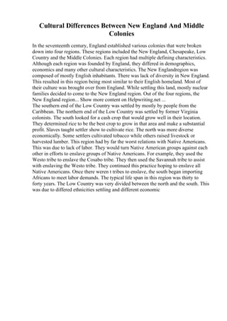 Cultural Differences Between New England And Middle
Colonies
In the seventeenth century, England established various colonies that were broken
down into four regions. These regions included the New England, Chesapeake, Low
Country and the Middle Colonies. Each region had multiple defining characteristics.
Although each region was founded by England, they differed in demographics,
economics and many other cultural characteristics. The New Englandregion was
composed of mostly English inhabitants. There was lack of diversity in New England.
This resulted in this region being most similar to their English homeland. Most of
their culture was brought over from England. While settling this land, mostly nuclear
families decided to come to the New England region. Out of the four regions, the
New England region... Show more content on Helpwriting.net ...
The southern end of the Low Country was settled by mostly by people from the
Caribbean. The northern end of the Low Country was settled by former Virginia
colonists. The south looked for a cash crop that would grow well in their location.
They determined rice to be the best crop to grow in that area and make a substantial
profit. Slaves taught settler show to cultivate rice. The north was more diverse
economically. Some settlers cultivated tobacco while others raised livestock or
harvested lumber. This region had by far the worst relations with Native Americans.
This was due to lack of labor. They would turn Native American groups against each
other in efforts to enslave groups of Native Americans. For example, they used the
Westo tribe to enslave the Cosabo tribe. They then used the Savannah tribe to assist
with enslaving the Westo tribe. They continued this practice hoping to enslave all
Native Americans. Once there weren t tribes to enslave, the south began importing
Africans to meet labor demands. The typical life span in this region was thirty to
forty years. The Low Country was very divided between the north and the south. This
was due to differed ethnicities settling and different economic
 