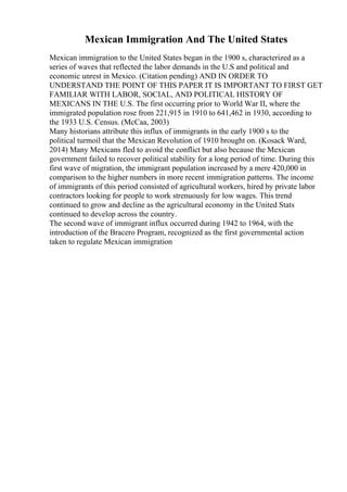 Mexican Immigration And The United States
Mexican immigration to the United States began in the 1900 s, characterized as a
series of waves that reflected the labor demands in the U.S and political and
economic unrest in Mexico. (Citation pending) AND IN ORDER TO
UNDERSTAND THE POINT OF THIS PAPER IT IS IMPORTANT TO FIRST GET
FAMILIAR WITH LABOR, SOCIAL, AND POLITICAL HISTORY OF
MEXICANS IN THE U.S. The first occurring prior to World War II, where the
immigrated population rose from 221,915 in 1910 to 641,462 in 1930, according to
the 1933 U.S. Census. (McCaa, 2003)
Many historians attribute this influx of immigrants in the early 1900 s to the
political turmoil that the Mexican Revolution of 1910 brought on. (Kosack Ward,
2014) Many Mexicans fled to avoid the conflict but also because the Mexican
government failed to recover political stability for a long period of time. During this
first wave of migration, the immigrant population increased by a mere 420,000 in
comparison to the higher numbers in more recent immigration patterns. The income
of immigrants of this period consisted of agricultural workers, hired by private labor
contractors looking for people to work strenuously for low wages. This trend
continued to grow and decline as the agricultural economy in the United Stats
continued to develop across the country.
The second wave of immigrant influx occurred during 1942 to 1964, with the
introduction of the Bracero Program, recognized as the first governmental action
taken to regulate Mexican immigration
 