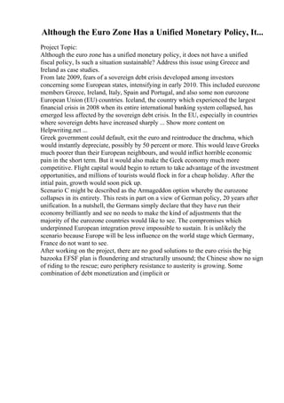 Although the Euro Zone Has a Unified Monetary Policy, It...
Project Topic:
Although the euro zone has a unified monetary policy, it does not have a unified
fiscal policy, Is such a situation sustainable? Address this issue using Greece and
Ireland as case studies.
From late 2009, fears of a sovereign debt crisis developed among investors
concerning some European states, intensifying in early 2010. This included eurozone
members Greece, Ireland, Italy, Spain and Portugal, and also some non eurozone
European Union (EU) countries. Iceland, the country which experienced the largest
financial crisis in 2008 when its entire international banking system collapsed, has
emerged less affected by the sovereign debt crisis. In the EU, especially in countries
where sovereign debts have increased sharply ... Show more content on
Helpwriting.net ...
Greek government could default, exit the euro and reintroduce the drachma, which
would instantly depreciate, possibly by 50 percent or more. This would leave Greeks
much poorer than their European neighbours, and would inflict horrible economic
pain in the short term. But it would also make the Geek economy much more
competitive. Flight capital would begin to return to take advantage of the investment
opportunities, and millions of tourists would flock in for a cheap holiday. After the
intial pain, growth would soon pick up.
Scenario C might be described as the Armageddon option whereby the eurozone
collapses in its entirety. This rests in part on a view of German policy, 20 years after
unification. In a nutshell, the Germans simply declare that they have run their
economy brilliantly and see no needs to make the kind of adjustments that the
majority of the eurozone countries would like to see. The compromises which
underpinned European integration prove impossible to sustain. It is unlikely the
scenario because Europe will be less influence on the world stage which Germany,
France do not want to see.
After working on the project, there are no good solutions to the euro crisis the big
bazooka EFSF plan is floundering and structurally unsound; the Chinese show no sign
of riding to the rescue; euro periphery resistance to austerity is growing. Some
combination of debt monetization and (implicit or
 