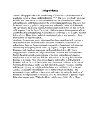 Independence
Abstract This paper looks at the recent history of Ghana and explains the series of
events that led up to Ghana s independence in 1957. The paper specifically discusses
the effects of colonization in terms of economic and social development and the
cultural tensions and tribal divisions in the newly independent Ghana. The paper then
looks at the current population and government and concludes that while Ghana is
still very much a developing country, Ghana is significantly better off than its West
African peers. From the Paper The country of Ghana was the first dependent African
country to achieve independence. Various factors contributed to the effective push for
independence. These factors included constitutional reform as a means by... Show
more content on Helpwriting.net ...
As already demonstrated above, violent conflicts have erupted and will continue to
erupt in areas where traditional states, traditional land tenure, chieftaincies are
collapsing or there is a fragmentation of communities. Examples of such situations
are shown by many young nation states, e.g. Nigeria, Ethiopia, Pakistan and
Rwanda, which have been shaken and partly divided or destroyed by power
struggles caused by ethnic and religious conflicts. Education and Development in
Nation Building Lack of education is one of the most serious factors hindering
development in nation building. This fact was realized in the early days of nation
building in Germany. Also, when Ghana became independent in 1957, the first
President realized the need for the promotion of education in Ghana. In the case of
Germany, for instance, it can be said that: From 1763, against resistance from the
nobility and citizenry, an enlightened absolutism was established in Prussia and
Austria, according to which the ruler was to be the first servant of state . The
economy developed and legal reforms were undertaken, including the abolition of
torture and the improvement in the status Jews; the emancipation of peasants began.
Education was promoted (Wikipedia, History of Germany, 2008: 12). In Ghana
 