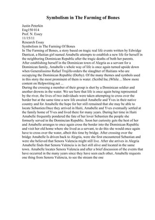 Symbolism in The Farming of Bones
Justin Peterkin
Eng150 014
Prof. N. Essey
11/15/11
Research Essay
Symbolism in The Farming Of Bones
In The Farming of Bones, a story based on tragic real life events written by Edwidge
Danticat, a Haitian girl named Amabelle attempts to establish a new life for herself in
the neighboring Dominican Republic after the tragic deaths of both her parents.
After establishing herself in the Dominican town of Alegria as a servant for a
Dominican family, Amabelle s whole way of life is once again turned upside down
when Generalissimo Rafael Trujillo orders the slaughter of Haitians who are
occupying the Dominican Republic (Derby). Of the many themes and symbols used
in this story the most prominent of them is water. (Scribd Inc.)While ... Show more
content on Helpwriting.net ...
During the crossing a member of their group is shot by a Dominican soldier and
another drowns in the water. We see here that life is once again being represented
by the river, the lives of two individuals were taken attempting to cross over the
border but at the same time a new life awaited Amabelle and Yves in their native
country and for Amabelle the hope for her still remained that she may be able to
locate Sebastien.Once they arrived in Haiti, Amabelle and Yves eventually settled at
the family home of Yves and lived there for many years. During her time in Haiti
Amabelle frequently pondered the fate of her lover Sebastien the people she
formerly served in the Domincian Republic. Soon her curiosity gets the best of her
and Amabelle arranges to once again cross the border into the Dominican Republic
and visit her old home where she lived as a servant, to do this she would once again
have to cross over the water, albeit this time by bridge. After crossing over the
bridge Amabelle Is driven back to Alegria, were she first encountered Sebastian and
were she believed that Senora Valencia might still live. After she arrives in Alegria
Amabelle finds that Senora Valencia is in fact still alive and located in the same
town. Amabelle locates Senora Valencia and after a brief discussion of the events that
have occurred in the many years since they have seen each other, Amabelle requests
one thing from Senora Valencia, to see the stream the one
 