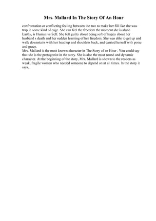 Mrs. Mallard In The Story Of An Hour
confrontation or conflicting feeling between the two to make her fill like she was
trap in some kind of cage. She can feel the freedom the moment she is alone.
Lastly, is Human vs Self. She felt guilty about being soft of happy about her
husband s death and her sudden learning of her freedom. She was able to get up and
walk downstairs with her head up and shoulders back, and carried herself with poise
and grace.
Mrs. Mallard is the most known character in The Story of an Hour . You could say
that she is the protagonist in the story. She is also the most round and dynamic
character. At the beginning of the story, Mrs. Mallard is shown to the readers as
weak, fragile women who needed someone to depend on at all times. In the story it
says,
 