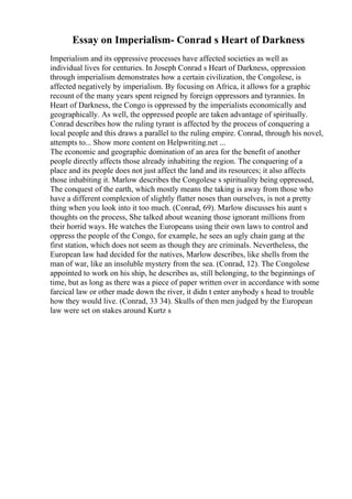 Essay on Imperialism- Conrad s Heart of Darkness
Imperialism and its oppressive processes have affected societies as well as
individual lives for centuries. In Joseph Conrad s Heart of Darkness, oppression
through imperialism demonstrates how a certain civilization, the Congolese, is
affected negatively by imperialism. By focusing on Africa, it allows for a graphic
recount of the many years spent reigned by foreign oppressors and tyrannies. In
Heart of Darkness, the Congo is oppressed by the imperialists economically and
geographically. As well, the oppressed people are taken advantage of spiritually.
Conrad describes how the ruling tyrant is affected by the process of conquering a
local people and this draws a parallel to the ruling empire. Conrad, through his novel,
attempts to... Show more content on Helpwriting.net ...
The economic and geographic domination of an area for the benefit of another
people directly affects those already inhabiting the region. The conquering of a
place and its people does not just affect the land and its resources; it also affects
those inhabiting it. Marlow describes the Congolese s spirituality being oppressed,
The conquest of the earth, which mostly means the taking is away from those who
have a different complexion of slightly flatter noses than ourselves, is not a pretty
thing when you look into it too much. (Conrad, 69). Marlow discusses his aunt s
thoughts on the process, She talked about weaning those ignorant millions from
their horrid ways. He watches the Europeans using their own laws to control and
oppress the people of the Congo, for example, he sees an ugly chain gang at the
first station, which does not seem as though they are criminals. Nevertheless, the
European law had decided for the natives, Marlow describes, like shells from the
man of war, like an insoluble mystery from the sea. (Conrad, 12). The Congolese
appointed to work on his ship, he describes as, still belonging, to the beginnings of
time, but as long as there was a piece of paper written over in accordance with some
farcical law or other made down the river, it didn t enter anybody s head to trouble
how they would live. (Conrad, 33 34). Skulls of then men judged by the European
law were set on stakes around Kurtz s
 