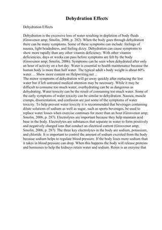 Dehydration Effects
Dehydration Effects
Dehydration is the excessive loss of water resulting in depletion of body fluids
(Grosvenor amp; Smolin, 2006, p. 282). When the body goes through dehydration
there can be many symptoms. Some of these symptoms can include: feelings of
nausea, light headedness, and feeling dizzy. Dehydration can cause symptoms to
show more rapidly than any other vitamin deficiency. With other vitamin
deficiencies, days or weeks can pass before symptoms are felt by the body
(Grosvenor amp; Smolin, 2006). Symptoms can be seen when dehydrated after only
an hour of activity on a hot day. Water is essential to health maintenance because the
human body is more than half water. The typical adult s body weight is about 60%
water. ... Show more content on Helpwriting.net ...
The minor symptoms of dehydration will go away quickly after replacing the lost
water but if left untreated medical attention may be necessary. While it may be
difficult to consume too much water, overhydrating can be as dangerous as
dehydrating. Water toxicity can be the result of consuming too much water. Some of
the early symptoms of water toxicity can be similar to dehydration. Nausea, muscle
cramps, disorientation, and confusion are just some of the symptoms of water
toxicity. To help prevent water toxicity it is recommended that beverages containing
dilute solutions of sodium as well as sugar, such as sports beverages, be used to
replace water losses when exercise continues for more than an hour (Grosvenor amp;
Smolin, 2006, p. 287). Electrolytes are important because they help maintain acid
base in the body. Electrolytes are substances that separate in water to form positively
and negatively charged ions that conduct an electrical current (Grosvenor amp;
Smolin, 2006, p. 287). The three key electrolytes in the body are sodium, potassium,
and chloride. It is important to control the amount of sodium excreted from the body
because sodium helps to regulate blood pressure. If the body loses more sodium than
it takes in blood pressure can drop. When this happens the body will release proteins
and hormones to help the kidneys retain water and sodium. Renin is an enzyme that
 