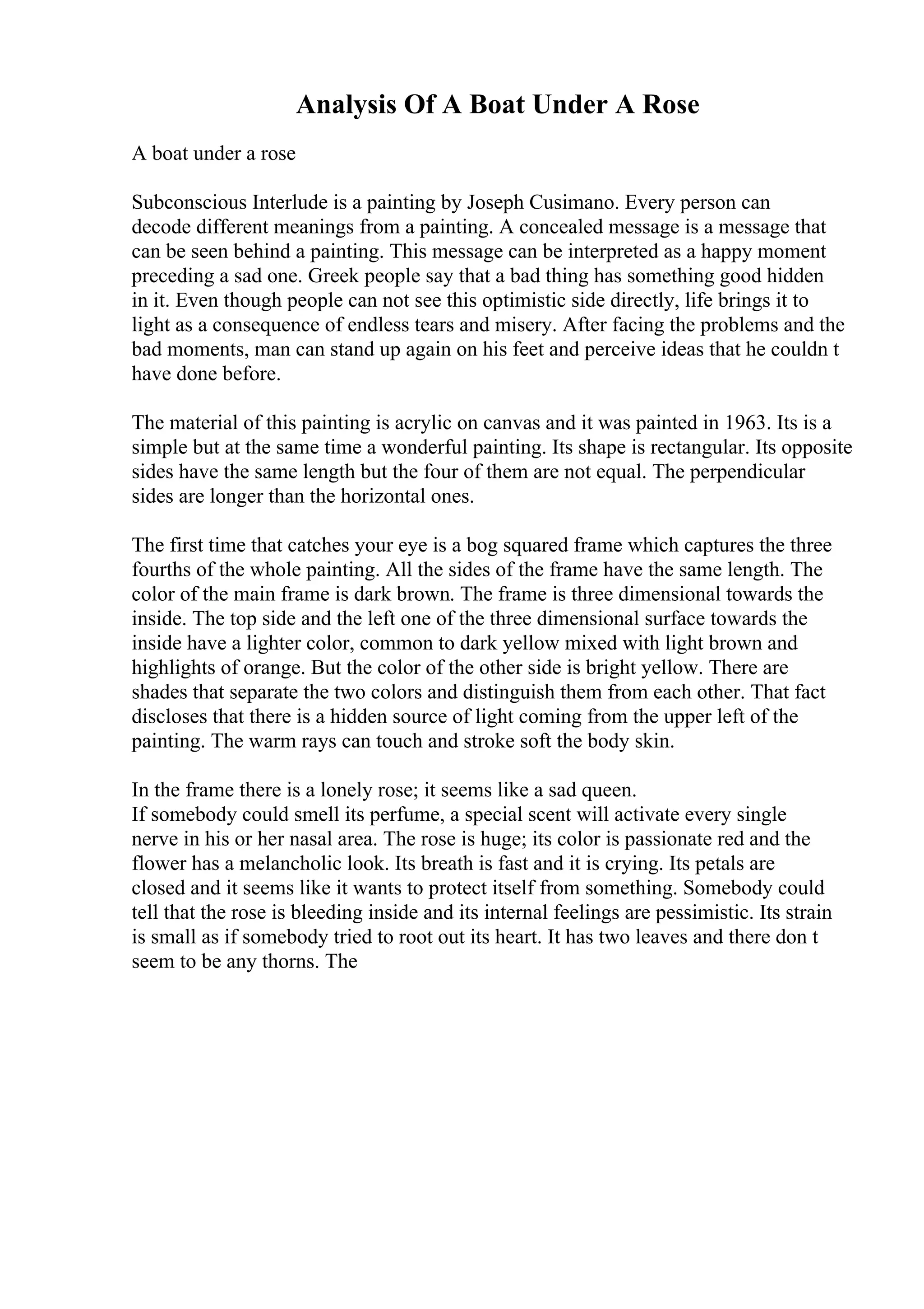 Analysis Of A Boat Under A Rose
A boat under a rose
Subconscious Interlude is a painting by Joseph Cusimano. Every person can
decode different meanings from a painting. A concealed message is a message that
can be seen behind a painting. This message can be interpreted as a happy moment
preceding a sad one. Greek people say that a bad thing has something good hidden
in it. Even though people can not see this optimistic side directly, life brings it to
light as a consequence of endless tears and misery. After facing the problems and the
bad moments, man can stand up again on his feet and perceive ideas that he couldn t
have done before.
The material of this painting is acrylic on canvas and it was painted in 1963. Its is a
simple but at the same time a wonderful painting. Its shape is rectangular. Its opposite
sides have the same length but the four of them are not equal. The perpendicular
sides are longer than the horizontal ones.
The first time that catches your eye is a bog squared frame which captures the three
fourths of the whole painting. All the sides of the frame have the same length. The
color of the main frame is dark brown. The frame is three dimensional towards the
inside. The top side and the left one of the three dimensional surface towards the
inside have a lighter color, common to dark yellow mixed with light brown and
highlights of orange. But the color of the other side is bright yellow. There are
shades that separate the two colors and distinguish them from each other. That fact
discloses that there is a hidden source of light coming from the upper left of the
painting. The warm rays can touch and stroke soft the body skin.
In the frame there is a lonely rose; it seems like a sad queen.
If somebody could smell its perfume, a special scent will activate every single
nerve in his or her nasal area. The rose is huge; its color is passionate red and the
flower has a melancholic look. Its breath is fast and it is crying. Its petals are
closed and it seems like it wants to protect itself from something. Somebody could
tell that the rose is bleeding inside and its internal feelings are pessimistic. Its strain
is small as if somebody tried to root out its heart. It has two leaves and there don t
seem to be any thorns. The
 