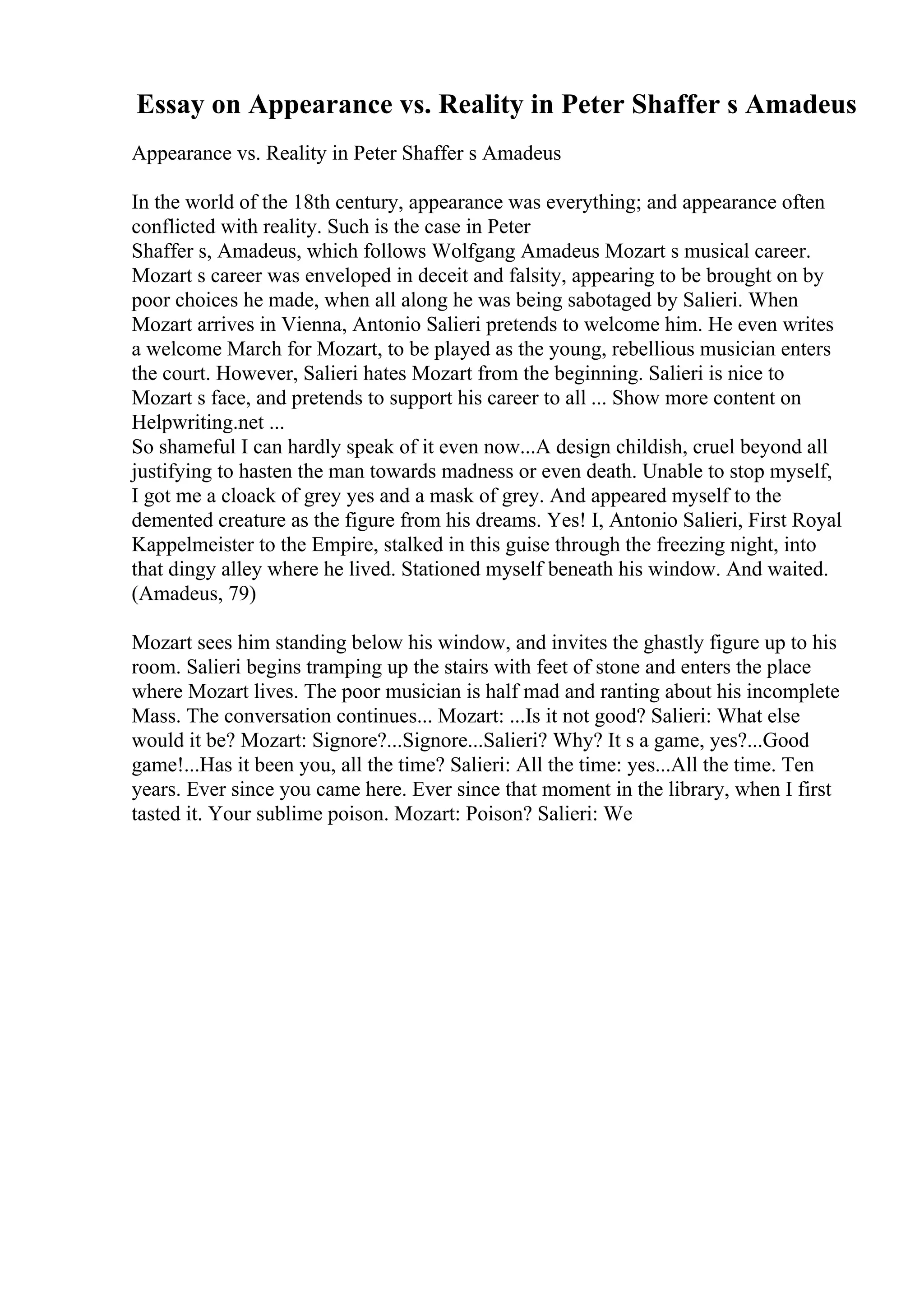 Essay on Appearance vs. Reality in Peter Shaffer s Amadeus
Appearance vs. Reality in Peter Shaffer s Amadeus
In the world of the 18th century, appearance was everything; and appearance often
conflicted with reality. Such is the case in Peter
Shaffer s, Amadeus, which follows Wolfgang Amadeus Mozart s musical career.
Mozart s career was enveloped in deceit and falsity, appearing to be brought on by
poor choices he made, when all along he was being sabotaged by Salieri. When
Mozart arrives in Vienna, Antonio Salieri pretends to welcome him. He even writes
a welcome March for Mozart, to be played as the young, rebellious musician enters
the court. However, Salieri hates Mozart from the beginning. Salieri is nice to
Mozart s face, and pretends to support his career to all ... Show more content on
Helpwriting.net ...
So shameful I can hardly speak of it even now...A design childish, cruel beyond all
justifying to hasten the man towards madness or even death. Unable to stop myself,
I got me a cloack of grey yes and a mask of grey. And appeared myself to the
demented creature as the figure from his dreams. Yes! I, Antonio Salieri, First Royal
Kappelmeister to the Empire, stalked in this guise through the freezing night, into
that dingy alley where he lived. Stationed myself beneath his window. And waited.
(Amadeus, 79)
Mozart sees him standing below his window, and invites the ghastly figure up to his
room. Salieri begins tramping up the stairs with feet of stone and enters the place
where Mozart lives. The poor musician is half mad and ranting about his incomplete
Mass. The conversation continues... Mozart: ...Is it not good? Salieri: What else
would it be? Mozart: Signore?...Signore...Salieri? Why? It s a game, yes?...Good
game!...Has it been you, all the time? Salieri: All the time: yes...All the time. Ten
years. Ever since you came here. Ever since that moment in the library, when I first
tasted it. Your sublime poison. Mozart: Poison? Salieri: We
 