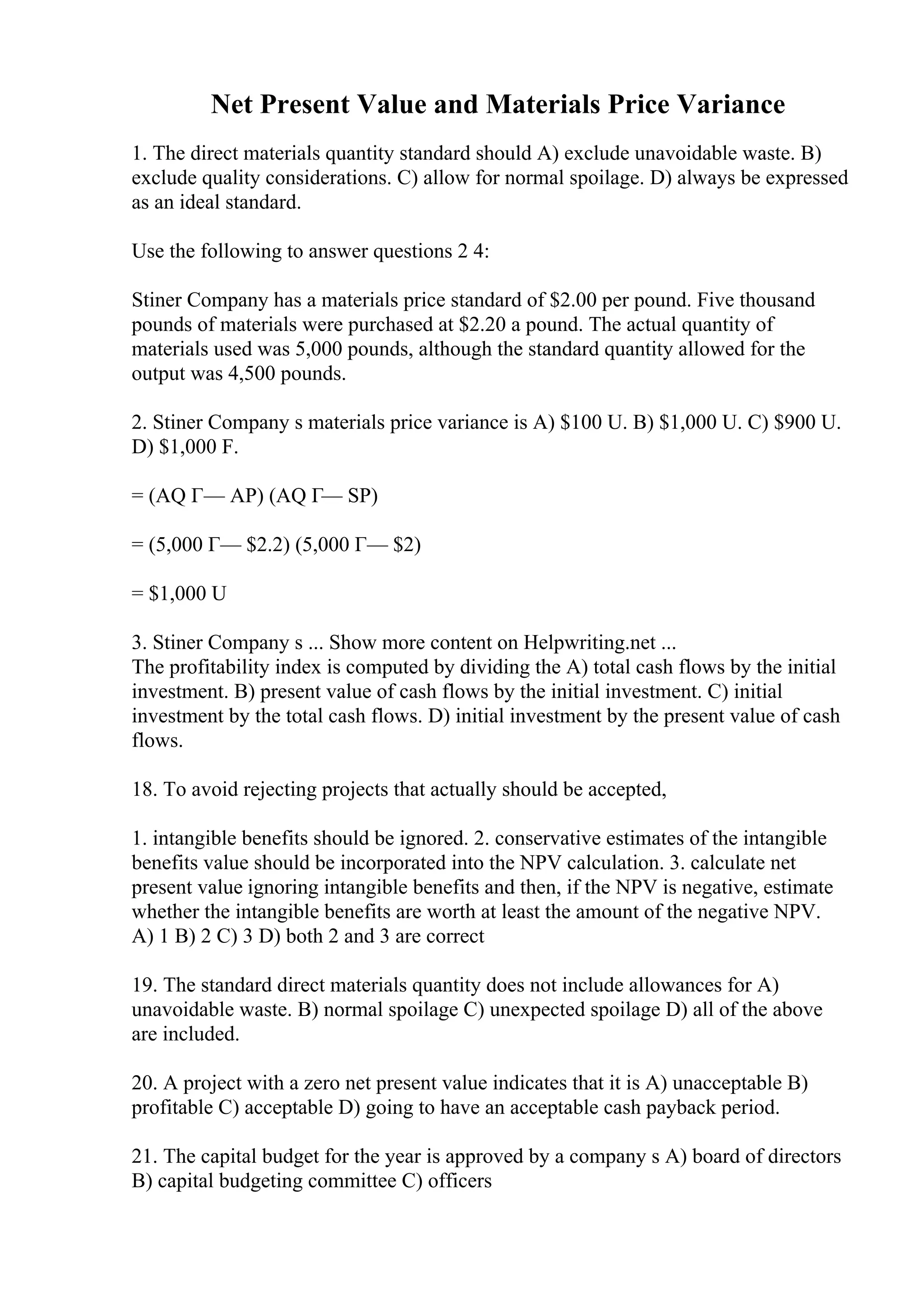 Net Present Value and Materials Price Variance
1. The direct materials quantity standard should A) exclude unavoidable waste. B)
exclude quality considerations. C) allow for normal spoilage. D) always be expressed
as an ideal standard.
Use the following to answer questions 2 4:
Stiner Company has a materials price standard of $2.00 per pound. Five thousand
pounds of materials were purchased at $2.20 a pound. The actual quantity of
materials used was 5,000 pounds, although the standard quantity allowed for the
output was 4,500 pounds.
2. Stiner Company s materials price variance is A) $100 U. B) $1,000 U. C) $900 U.
D) $1,000 F.
= (AQ Г— AP) (AQ Г— SP)
= (5,000 Г— $2.2) (5,000 Г— $2)
= $1,000 U
3. Stiner Company s ... Show more content on Helpwriting.net ...
The profitability index is computed by dividing the A) total cash flows by the initial
investment. B) present value of cash flows by the initial investment. C) initial
investment by the total cash flows. D) initial investment by the present value of cash
flows.
18. To avoid rejecting projects that actually should be accepted,
1. intangible benefits should be ignored. 2. conservative estimates of the intangible
benefits value should be incorporated into the NPV calculation. 3. calculate net
present value ignoring intangible benefits and then, if the NPV is negative, estimate
whether the intangible benefits are worth at least the amount of the negative NPV.
A) 1 B) 2 C) 3 D) both 2 and 3 are correct
19. The standard direct materials quantity does not include allowances for A)
unavoidable waste. B) normal spoilage C) unexpected spoilage D) all of the above
are included.
20. A project with a zero net present value indicates that it is A) unacceptable B)
profitable C) acceptable D) going to have an acceptable cash payback period.
21. The capital budget for the year is approved by a company s A) board of directors
B) capital budgeting committee C) officers
 