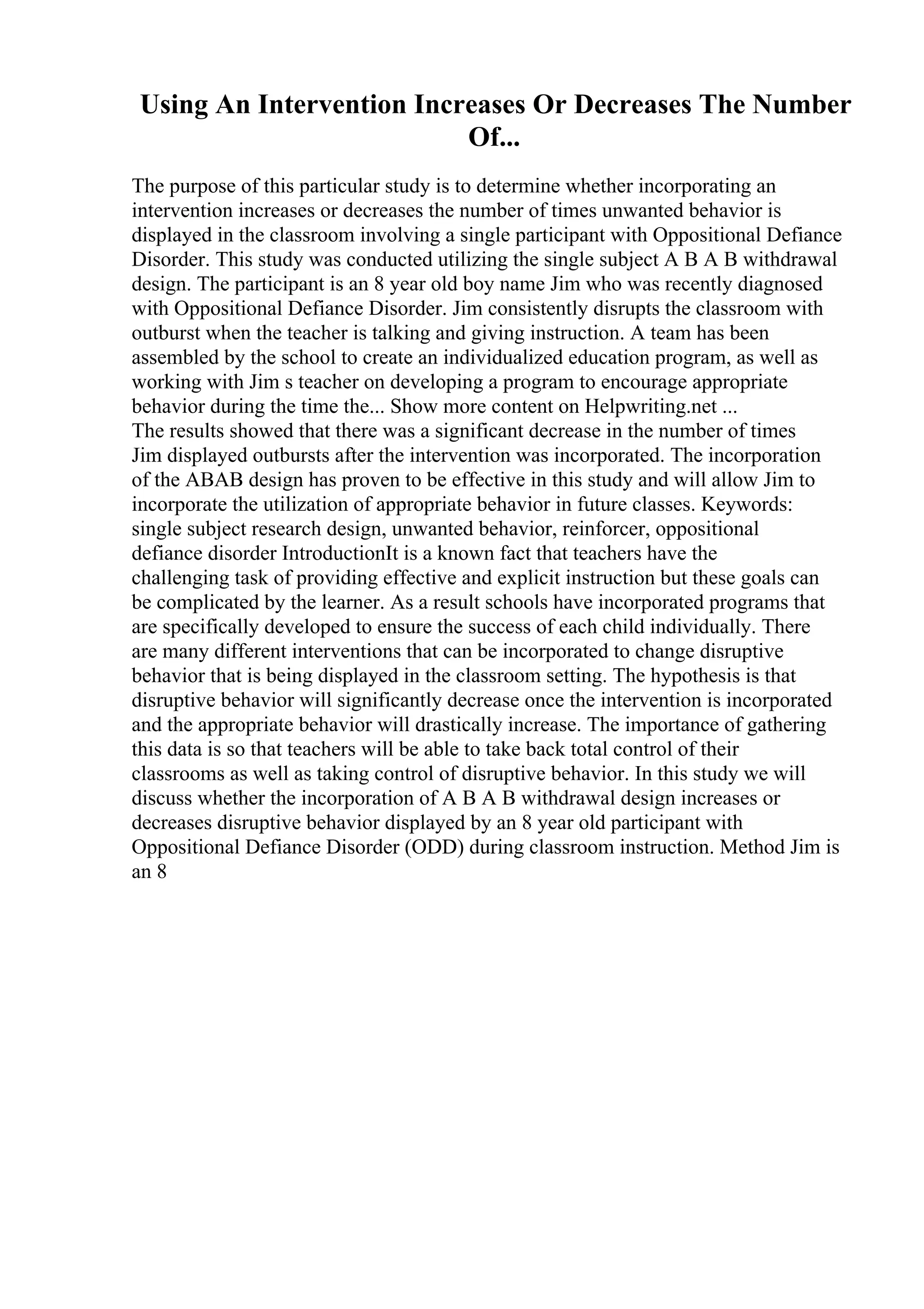 Using An Intervention Increases Or Decreases The Number
Of...
The purpose of this particular study is to determine whether incorporating an
intervention increases or decreases the number of times unwanted behavior is
displayed in the classroom involving a single participant with Oppositional Defiance
Disorder. This study was conducted utilizing the single subject A B A B withdrawal
design. The participant is an 8 year old boy name Jim who was recently diagnosed
with Oppositional Defiance Disorder. Jim consistently disrupts the classroom with
outburst when the teacher is talking and giving instruction. A team has been
assembled by the school to create an individualized education program, as well as
working with Jim s teacher on developing a program to encourage appropriate
behavior during the time the... Show more content on Helpwriting.net ...
The results showed that there was a significant decrease in the number of times
Jim displayed outbursts after the intervention was incorporated. The incorporation
of the ABAB design has proven to be effective in this study and will allow Jim to
incorporate the utilization of appropriate behavior in future classes. Keywords:
single subject research design, unwanted behavior, reinforcer, oppositional
defiance disorder IntroductionIt is a known fact that teachers have the
challenging task of providing effective and explicit instruction but these goals can
be complicated by the learner. As a result schools have incorporated programs that
are specifically developed to ensure the success of each child individually. There
are many different interventions that can be incorporated to change disruptive
behavior that is being displayed in the classroom setting. The hypothesis is that
disruptive behavior will significantly decrease once the intervention is incorporated
and the appropriate behavior will drastically increase. The importance of gathering
this data is so that teachers will be able to take back total control of their
classrooms as well as taking control of disruptive behavior. In this study we will
discuss whether the incorporation of A B A B withdrawal design increases or
decreases disruptive behavior displayed by an 8 year old participant with
Oppositional Defiance Disorder (ODD) during classroom instruction. Method Jim is
an 8
 
