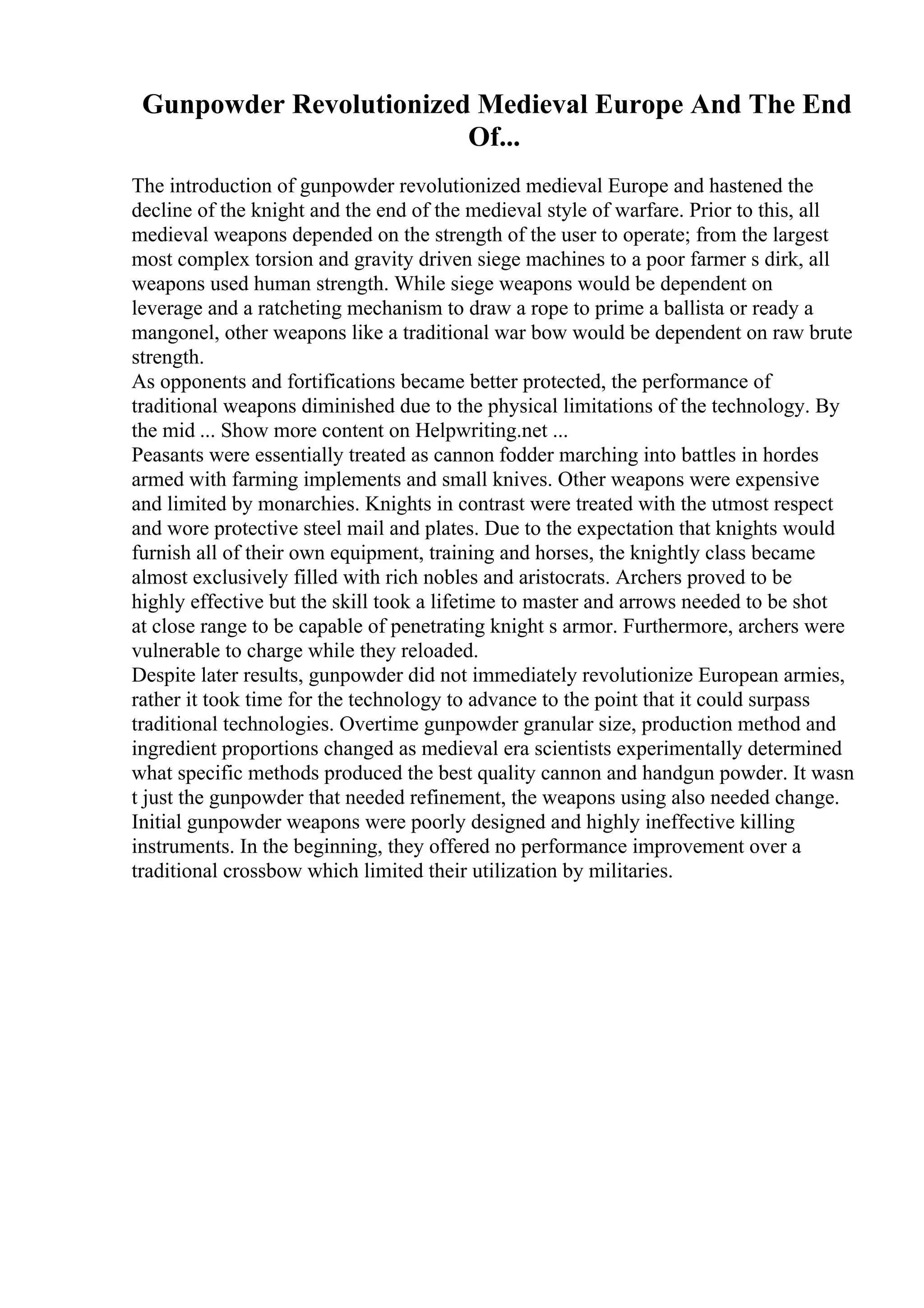 Gunpowder Revolutionized Medieval Europe And The End
Of...
The introduction of gunpowder revolutionized medieval Europe and hastened the
decline of the knight and the end of the medieval style of warfare. Prior to this, all
medieval weapons depended on the strength of the user to operate; from the largest
most complex torsion and gravity driven siege machines to a poor farmer s dirk, all
weapons used human strength. While siege weapons would be dependent on
leverage and a ratcheting mechanism to draw a rope to prime a ballista or ready a
mangonel, other weapons like a traditional war bow would be dependent on raw brute
strength.
As opponents and fortifications became better protected, the performance of
traditional weapons diminished due to the physical limitations of the technology. By
the mid ... Show more content on Helpwriting.net ...
Peasants were essentially treated as cannon fodder marching into battles in hordes
armed with farming implements and small knives. Other weapons were expensive
and limited by monarchies. Knights in contrast were treated with the utmost respect
and wore protective steel mail and plates. Due to the expectation that knights would
furnish all of their own equipment, training and horses, the knightly class became
almost exclusively filled with rich nobles and aristocrats. Archers proved to be
highly effective but the skill took a lifetime to master and arrows needed to be shot
at close range to be capable of penetrating knight s armor. Furthermore, archers were
vulnerable to charge while they reloaded.
Despite later results, gunpowder did not immediately revolutionize European armies,
rather it took time for the technology to advance to the point that it could surpass
traditional technologies. Overtime gunpowder granular size, production method and
ingredient proportions changed as medieval era scientists experimentally determined
what specific methods produced the best quality cannon and handgun powder. It wasn
t just the gunpowder that needed refinement, the weapons using also needed change.
Initial gunpowder weapons were poorly designed and highly ineffective killing
instruments. In the beginning, they offered no performance improvement over a
traditional crossbow which limited their utilization by militaries.
 