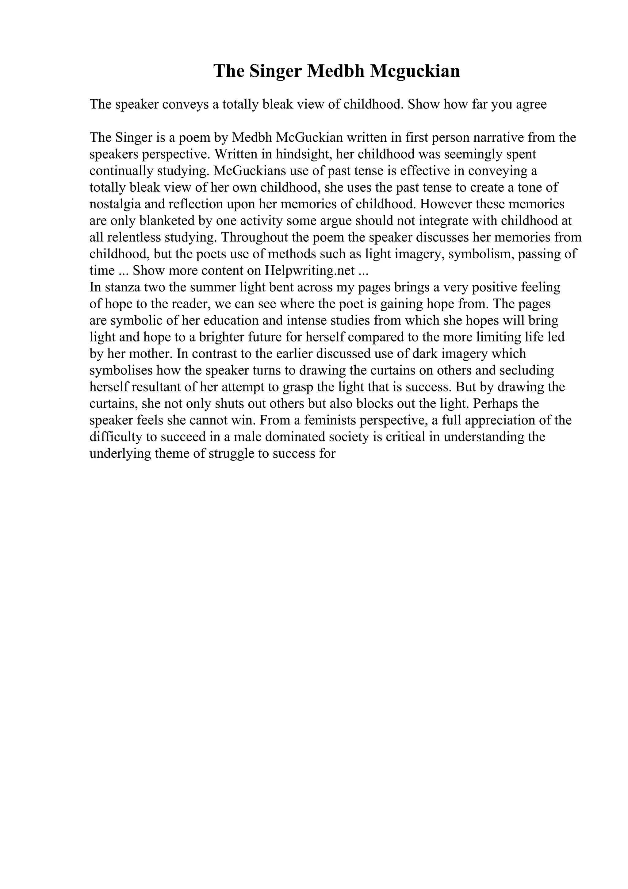 The Singer Medbh Mcguckian
The speaker conveys a totally bleak view of childhood. Show how far you agree
The Singer is a poem by Medbh McGuckian written in first person narrative from the
speakers perspective. Written in hindsight, her childhood was seemingly spent
continually studying. McGuckians use of past tense is effective in conveying a
totally bleak view of her own childhood, she uses the past tense to create a tone of
nostalgia and reflection upon her memories of childhood. However these memories
are only blanketed by one activity some argue should not integrate with childhood at
all relentless studying. Throughout the poem the speaker discusses her memories from
childhood, but the poets use of methods such as light imagery, symbolism, passing of
time ... Show more content on Helpwriting.net ...
In stanza two the summer light bent across my pages brings a very positive feeling
of hope to the reader, we can see where the poet is gaining hope from. The pages
are symbolic of her education and intense studies from which she hopes will bring
light and hope to a brighter future for herself compared to the more limiting life led
by her mother. In contrast to the earlier discussed use of dark imagery which
symbolises how the speaker turns to drawing the curtains on others and secluding
herself resultant of her attempt to grasp the light that is success. But by drawing the
curtains, she not only shuts out others but also blocks out the light. Perhaps the
speaker feels she cannot win. From a feminists perspective, a full appreciation of the
difficulty to succeed in a male dominated society is critical in understanding the
underlying theme of struggle to success for
 
