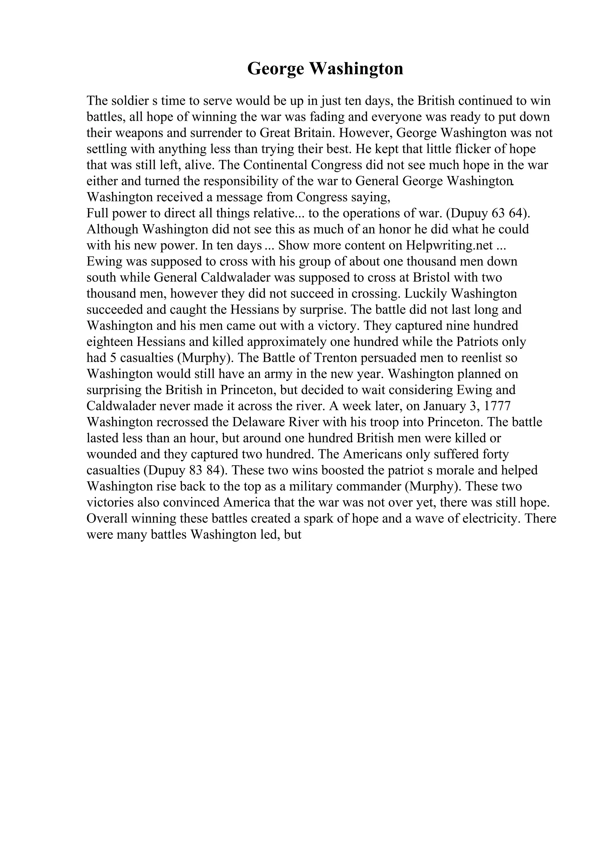 George Washington
The soldier s time to serve would be up in just ten days, the British continued to win
battles, all hope of winning the war was fading and everyone was ready to put down
their weapons and surrender to Great Britain. However, George Washington was not
settling with anything less than trying their best. He kept that little flicker of hope
that was still left, alive. The Continental Congress did not see much hope in the war
either and turned the responsibility of the war to General George Washington.
Washington received a message from Congress saying,
Full power to direct all things relative... to the operations of war. (Dupuy 63 64).
Although Washington did not see this as much of an honor he did what he could
with his new power. In ten days ... Show more content on Helpwriting.net ...
Ewing was supposed to cross with his group of about one thousand men down
south while General Caldwalader was supposed to cross at Bristol with two
thousand men, however they did not succeed in crossing. Luckily Washington
succeeded and caught the Hessians by surprise. The battle did not last long and
Washington and his men came out with a victory. They captured nine hundred
eighteen Hessians and killed approximately one hundred while the Patriots only
had 5 casualties (Murphy). The Battle of Trenton persuaded men to reenlist so
Washington would still have an army in the new year. Washington planned on
surprising the British in Princeton, but decided to wait considering Ewing and
Caldwalader never made it across the river. A week later, on January 3, 1777
Washington recrossed the Delaware River with his troop into Princeton. The battle
lasted less than an hour, but around one hundred British men were killed or
wounded and they captured two hundred. The Americans only suffered forty
casualties (Dupuy 83 84). These two wins boosted the patriot s morale and helped
Washington rise back to the top as a military commander (Murphy). These two
victories also convinced America that the war was not over yet, there was still hope.
Overall winning these battles created a spark of hope and a wave of electricity. There
were many battles Washington led, but
 