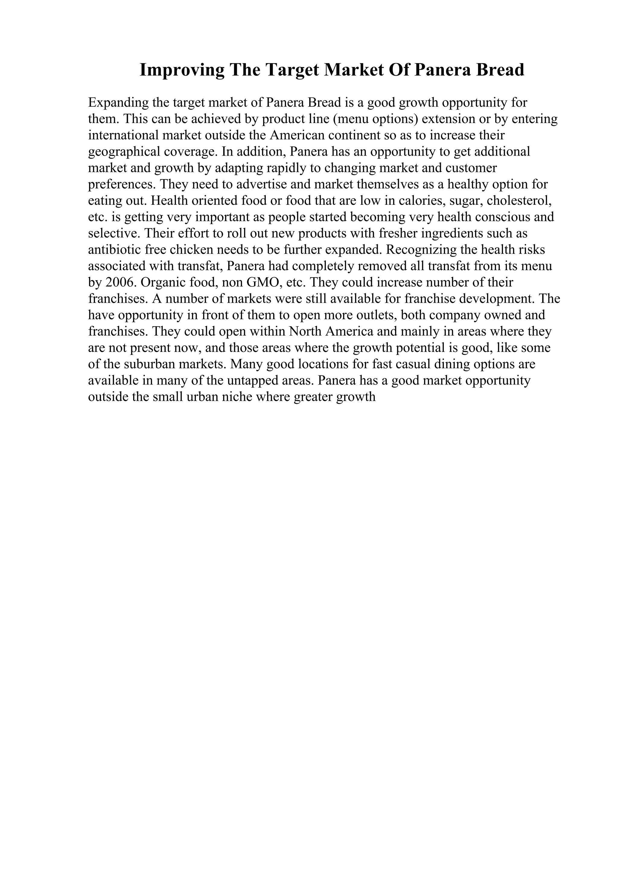 Improving The Target Market Of Panera Bread
Expanding the target market of Panera Bread is a good growth opportunity for
them. This can be achieved by product line (menu options) extension or by entering
international market outside the American continent so as to increase their
geographical coverage. In addition, Panera has an opportunity to get additional
market and growth by adapting rapidly to changing market and customer
preferences. They need to advertise and market themselves as a healthy option for
eating out. Health oriented food or food that are low in calories, sugar, cholesterol,
etc. is getting very important as people started becoming very health conscious and
selective. Their effort to roll out new products with fresher ingredients such as
antibiotic free chicken needs to be further expanded. Recognizing the health risks
associated with transfat, Panera had completely removed all transfat from its menu
by 2006. Organic food, non GMO, etc. They could increase number of their
franchises. A number of markets were still available for franchise development. The
have opportunity in front of them to open more outlets, both company owned and
franchises. They could open within North America and mainly in areas where they
are not present now, and those areas where the growth potential is good, like some
of the suburban markets. Many good locations for fast casual dining options are
available in many of the untapped areas. Panera has a good market opportunity
outside the small urban niche where greater growth
 