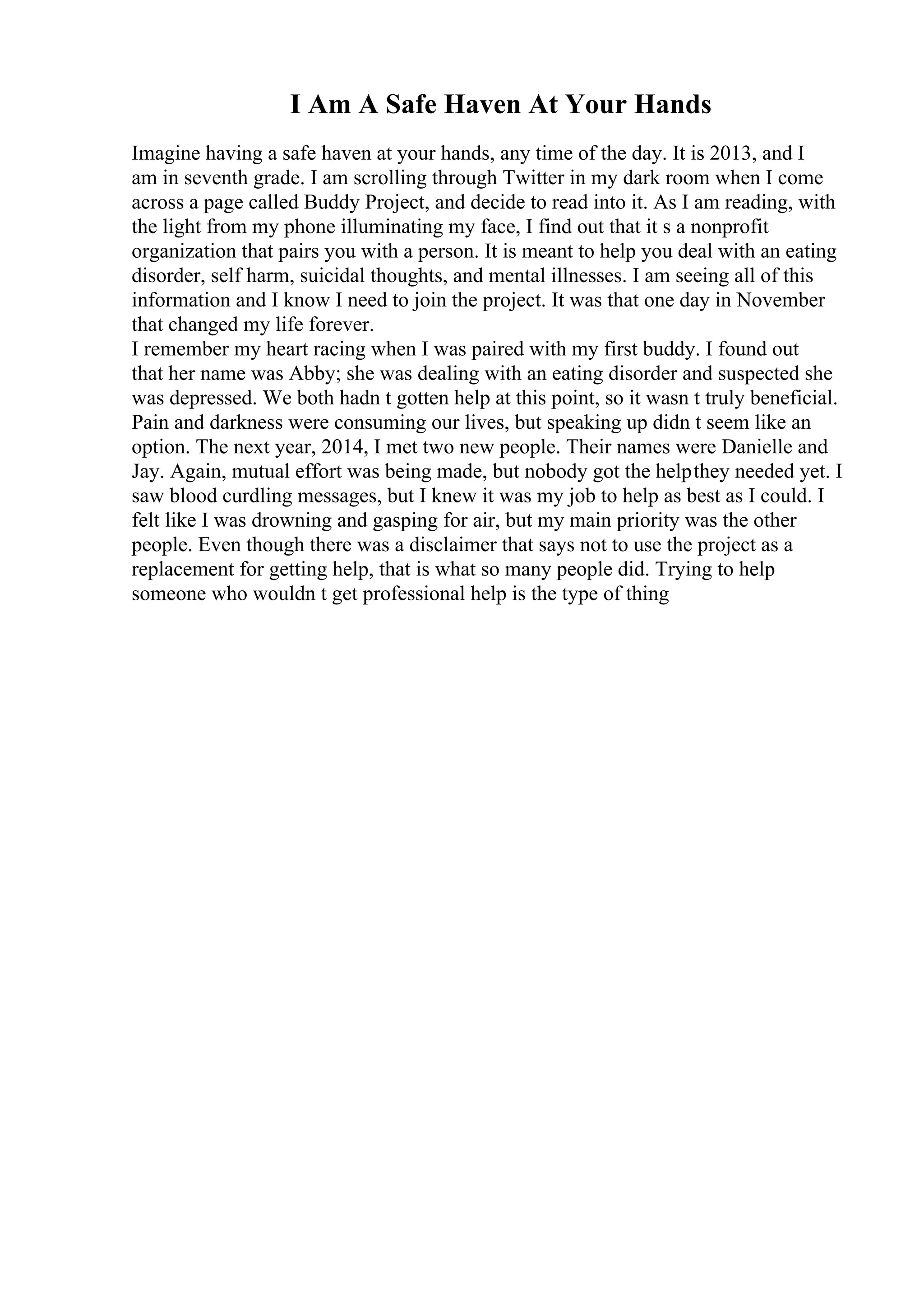 I Am A Safe Haven At Your Hands
Imagine having a safe haven at your hands, any time of the day. It is 2013, and I
am in seventh grade. I am scrolling through Twitter in my dark room when I come
across a page called Buddy Project, and decide to read into it. As I am reading, with
the light from my phone illuminating my face, I find out that it s a nonprofit
organization that pairs you with a person. It is meant to help you deal with an eating
disorder, self harm, suicidal thoughts, and mental illnesses. I am seeing all of this
information and I know I need to join the project. It was that one day in November
that changed my life forever.
I remember my heart racing when I was paired with my first buddy. I found out
that her name was Abby; she was dealing with an eating disorder and suspected she
was depressed. We both hadn t gotten help at this point, so it wasn t truly beneficial.
Pain and darkness were consuming our lives, but speaking up didn t seem like an
option. The next year, 2014, I met two new people. Their names were Danielle and
Jay. Again, mutual effort was being made, but nobody got the helpthey needed yet. I
saw blood curdling messages, but I knew it was my job to help as best as I could. I
felt like I was drowning and gasping for air, but my main priority was the other
people. Even though there was a disclaimer that says not to use the project as a
replacement for getting help, that is what so many people did. Trying to help
someone who wouldn t get professional help is the type of thing
 