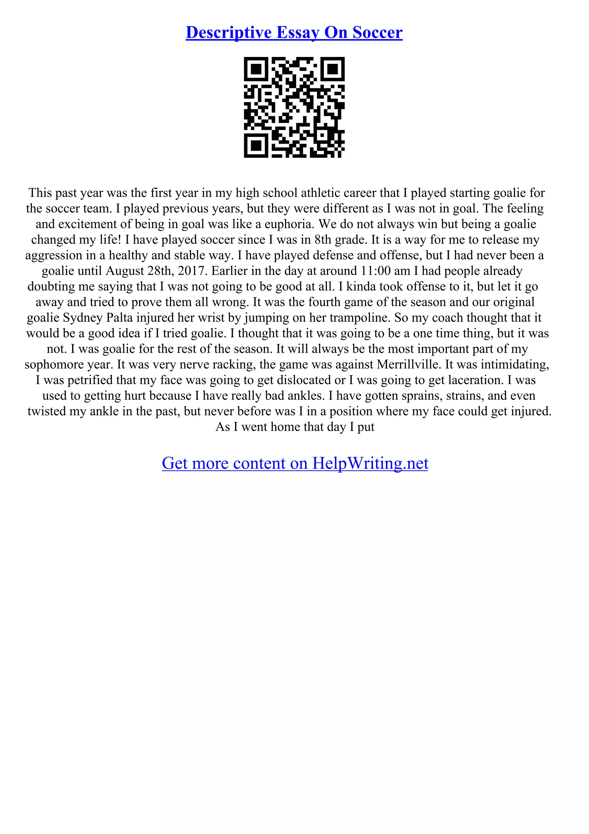 Descriptive Essay On Soccer
This past year was the first year in my high school athletic career that I played starting goalie for
the soccer team. I played previous years, but they were different as I was not in goal. The feeling
and excitement of being in goal was like a euphoria. We do not always win but being a goalie
changed my life! I have played soccer since I was in 8th grade. It is a way for me to release my
aggression in a healthy and stable way. I have played defense and offense, but I had never been a
goalie until August 28th, 2017. Earlier in the day at around 11:00 am I had people already
doubting me saying that I was not going to be good at all. I kinda took offense to it, but let it go
away and tried to prove them all wrong. It was the fourth game of the season and our original
goalie Sydney Palta injured her wrist by jumping on her trampoline. So my coach thought that it
would be a good idea if I tried goalie. I thought that it was going to be a one time thing, but it was
not. I was goalie for the rest of the season. It will always be the most important part of my
sophomore year. It was very nerve racking, the game was against Merrillville. It was intimidating,
I was petrified that my face was going to get dislocated or I was going to get laceration. I was
used to getting hurt because I have really bad ankles. I have gotten sprains, strains, and even
twisted my ankle in the past, but never before was I in a position where my face could get injured.
As I went home that day I put
Get more content on HelpWriting.net
 