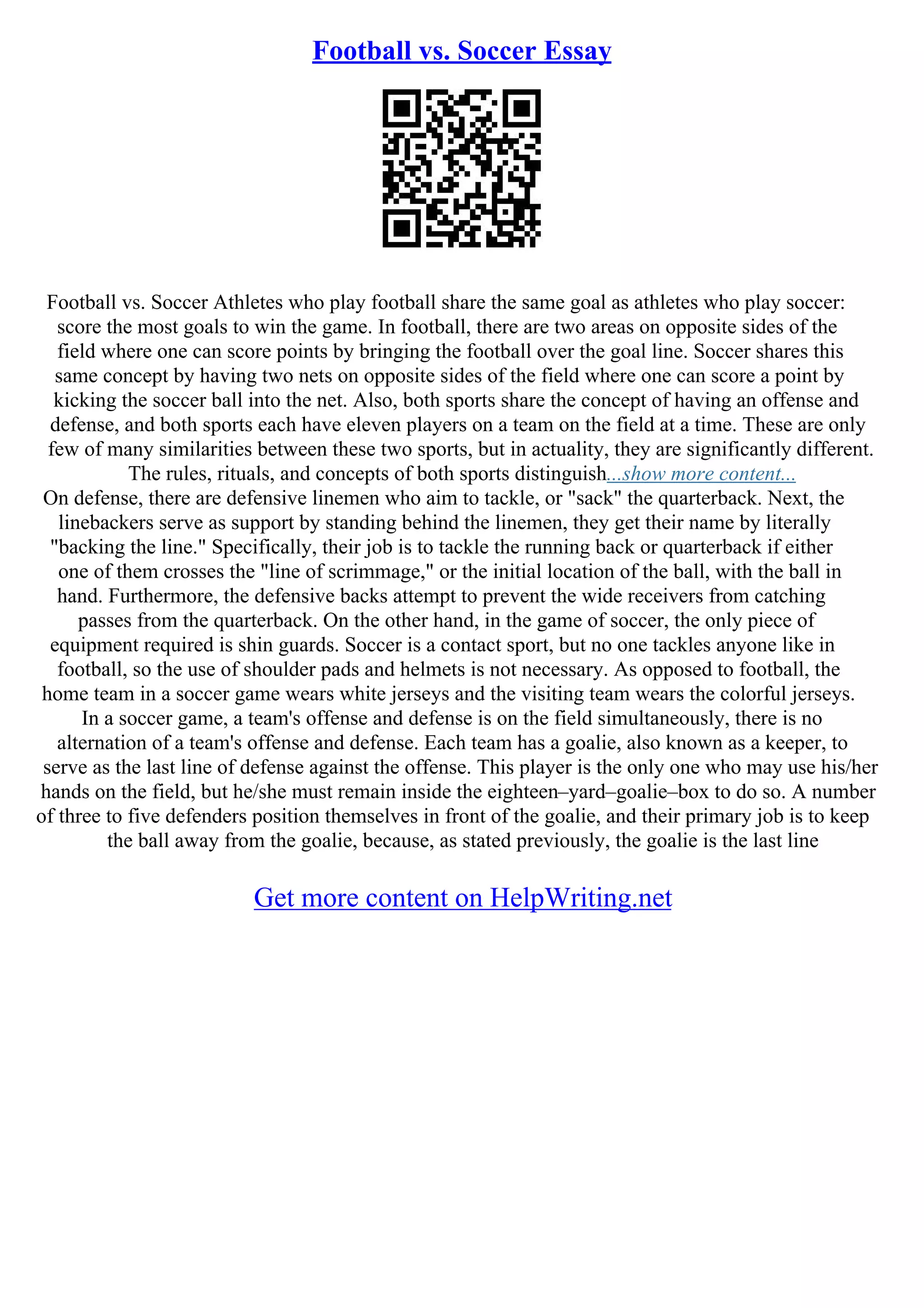 Football vs. Soccer Essay
Football vs. Soccer Athletes who play football share the same goal as athletes who play soccer:
score the most goals to win the game. In football, there are two areas on opposite sides of the
field where one can score points by bringing the football over the goal line. Soccer shares this
same concept by having two nets on opposite sides of the field where one can score a point by
kicking the soccer ball into the net. Also, both sports share the concept of having an offense and
defense, and both sports each have eleven players on a team on the field at a time. These are only
few of many similarities between these two sports, but in actuality, they are significantly different.
The rules, rituals, and concepts of both sports distinguish...show more content...
On defense, there are defensive linemen who aim to tackle, or "sack" the quarterback. Next, the
linebackers serve as support by standing behind the linemen, they get their name by literally
"backing the line." Specifically, their job is to tackle the running back or quarterback if either
one of them crosses the "line of scrimmage," or the initial location of the ball, with the ball in
hand. Furthermore, the defensive backs attempt to prevent the wide receivers from catching
passes from the quarterback. On the other hand, in the game of soccer, the only piece of
equipment required is shin guards. Soccer is a contact sport, but no one tackles anyone like in
football, so the use of shoulder pads and helmets is not necessary. As opposed to football, the
home team in a soccer game wears white jerseys and the visiting team wears the colorful jerseys.
In a soccer game, a team's offense and defense is on the field simultaneously, there is no
alternation of a team's offense and defense. Each team has a goalie, also known as a keeper, to
serve as the last line of defense against the offense. This player is the only one who may use his/her
hands on the field, but he/she must remain inside the eighteen–yard–goalie–box to do so. A number
of three to five defenders position themselves in front of the goalie, and their primary job is to keep
the ball away from the goalie, because, as stated previously, the goalie is the last line
Get more content on HelpWriting.net
 
