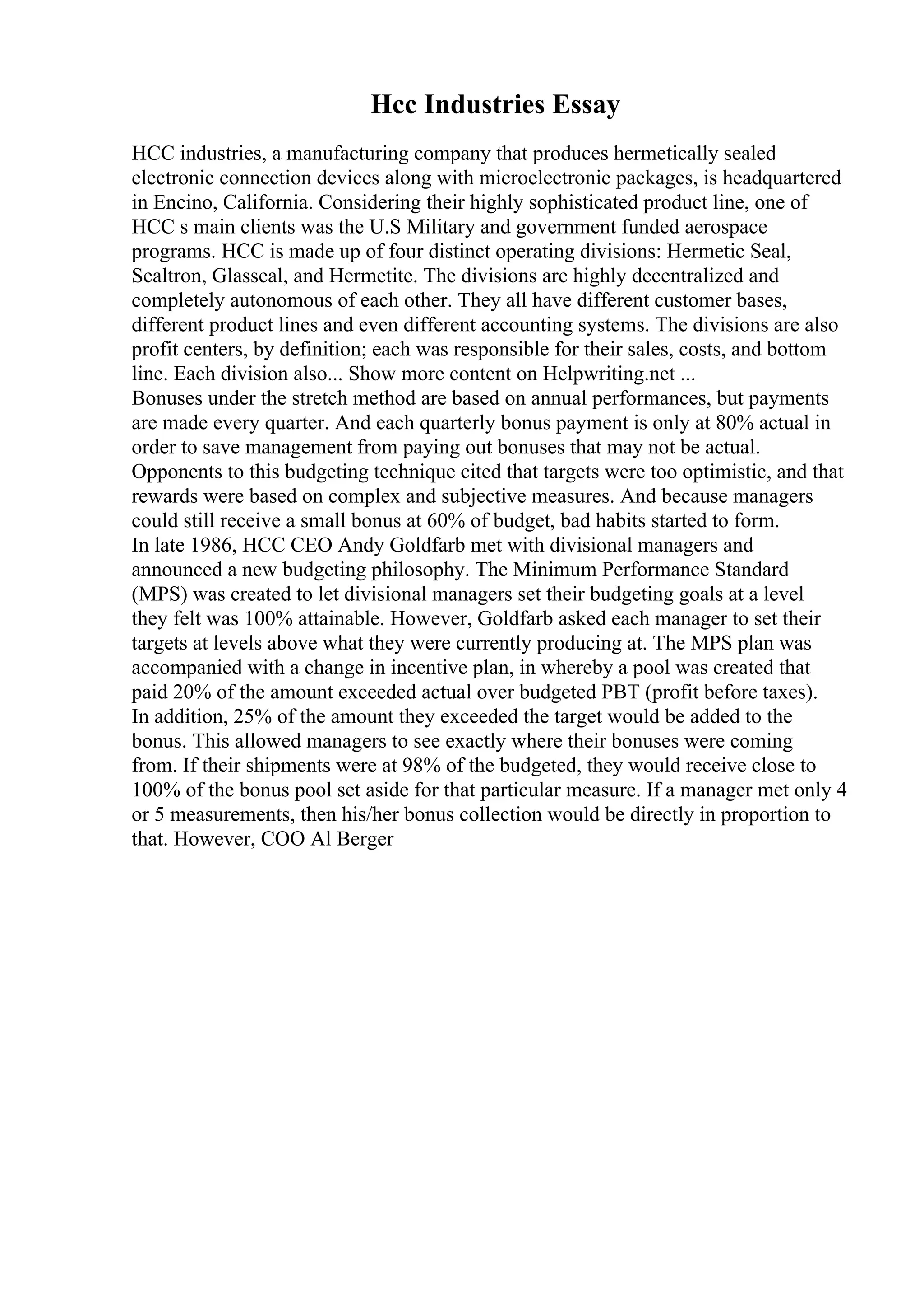 Hcc Industries Essay
HCC industries, a manufacturing company that produces hermetically sealed
electronic connection devices along with microelectronic packages, is headquartered
in Encino, California. Considering their highly sophisticated product line, one of
HCC s main clients was the U.S Military and government funded aerospace
programs. HCC is made up of four distinct operating divisions: Hermetic Seal,
Sealtron, Glasseal, and Hermetite. The divisions are highly decentralized and
completely autonomous of each other. They all have different customer bases,
different product lines and even different accounting systems. The divisions are also
profit centers, by definition; each was responsible for their sales, costs, and bottom
line. Each division also... Show more content on Helpwriting.net ...
Bonuses under the stretch method are based on annual performances, but payments
are made every quarter. And each quarterly bonus payment is only at 80% actual in
order to save management from paying out bonuses that may not be actual.
Opponents to this budgeting technique cited that targets were too optimistic, and that
rewards were based on complex and subjective measures. And because managers
could still receive a small bonus at 60% of budget, bad habits started to form.
In late 1986, HCC CEO Andy Goldfarb met with divisional managers and
announced a new budgeting philosophy. The Minimum Performance Standard
(MPS) was created to let divisional managers set their budgeting goals at a level
they felt was 100% attainable. However, Goldfarb asked each manager to set their
targets at levels above what they were currently producing at. The MPS plan was
accompanied with a change in incentive plan, in whereby a pool was created that
paid 20% of the amount exceeded actual over budgeted PBT (profit before taxes).
In addition, 25% of the amount they exceeded the target would be added to the
bonus. This allowed managers to see exactly where their bonuses were coming
from. If their shipments were at 98% of the budgeted, they would receive close to
100% of the bonus pool set aside for that particular measure. If a manager met only 4
or 5 measurements, then his/her bonus collection would be directly in proportion to
that. However, COO Al Berger
 