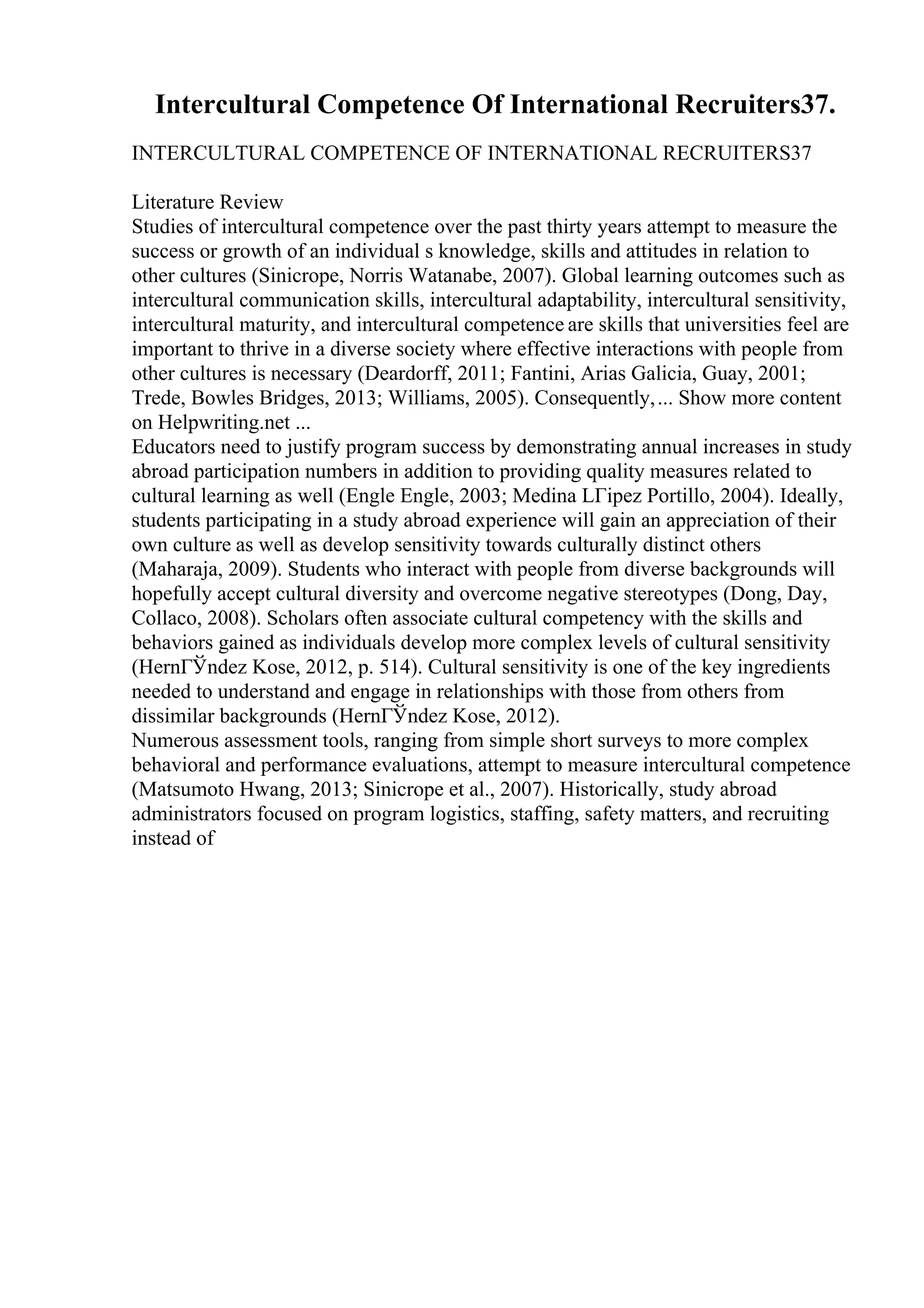 Intercultural Competence Of International Recruiters37.
INTERCULTURAL COMPETENCE OF INTERNATIONAL RECRUITERS37
Literature Review
Studies of intercultural competence over the past thirty years attempt to measure the
success or growth of an individual s knowledge, skills and attitudes in relation to
other cultures (Sinicrope, Norris Watanabe, 2007). Global learning outcomes such as
intercultural communication skills, intercultural adaptability, intercultural sensitivity,
intercultural maturity, and intercultural competence are skills that universities feel are
important to thrive in a diverse society where effective interactions with people from
other cultures is necessary (Deardorff, 2011; Fantini, Arias Galicia, Guay, 2001;
Trede, Bowles Bridges, 2013; Williams, 2005). Consequently,... Show more content
on Helpwriting.net ...
Educators need to justify program success by demonstrating annual increases in study
abroad participation numbers in addition to providing quality measures related to
cultural learning as well (Engle Engle, 2003; Medina LГіpez Portillo, 2004). Ideally,
students participating in a study abroad experience will gain an appreciation of their
own culture as well as develop sensitivity towards culturally distinct others
(Maharaja, 2009). Students who interact with people from diverse backgrounds will
hopefully accept cultural diversity and overcome negative stereotypes (Dong, Day,
Collaco, 2008). Scholars often associate cultural competency with the skills and
behaviors gained as individuals develop more complex levels of cultural sensitivity
(HernГЎndez Kose, 2012, p. 514). Cultural sensitivity is one of the key ingredients
needed to understand and engage in relationships with those from others from
dissimilar backgrounds (HernГЎndez Kose, 2012).
Numerous assessment tools, ranging from simple short surveys to more complex
behavioral and performance evaluations, attempt to measure intercultural competence
(Matsumoto Hwang, 2013; Sinicrope et al., 2007). Historically, study abroad
administrators focused on program logistics, staffing, safety matters, and recruiting
instead of
 