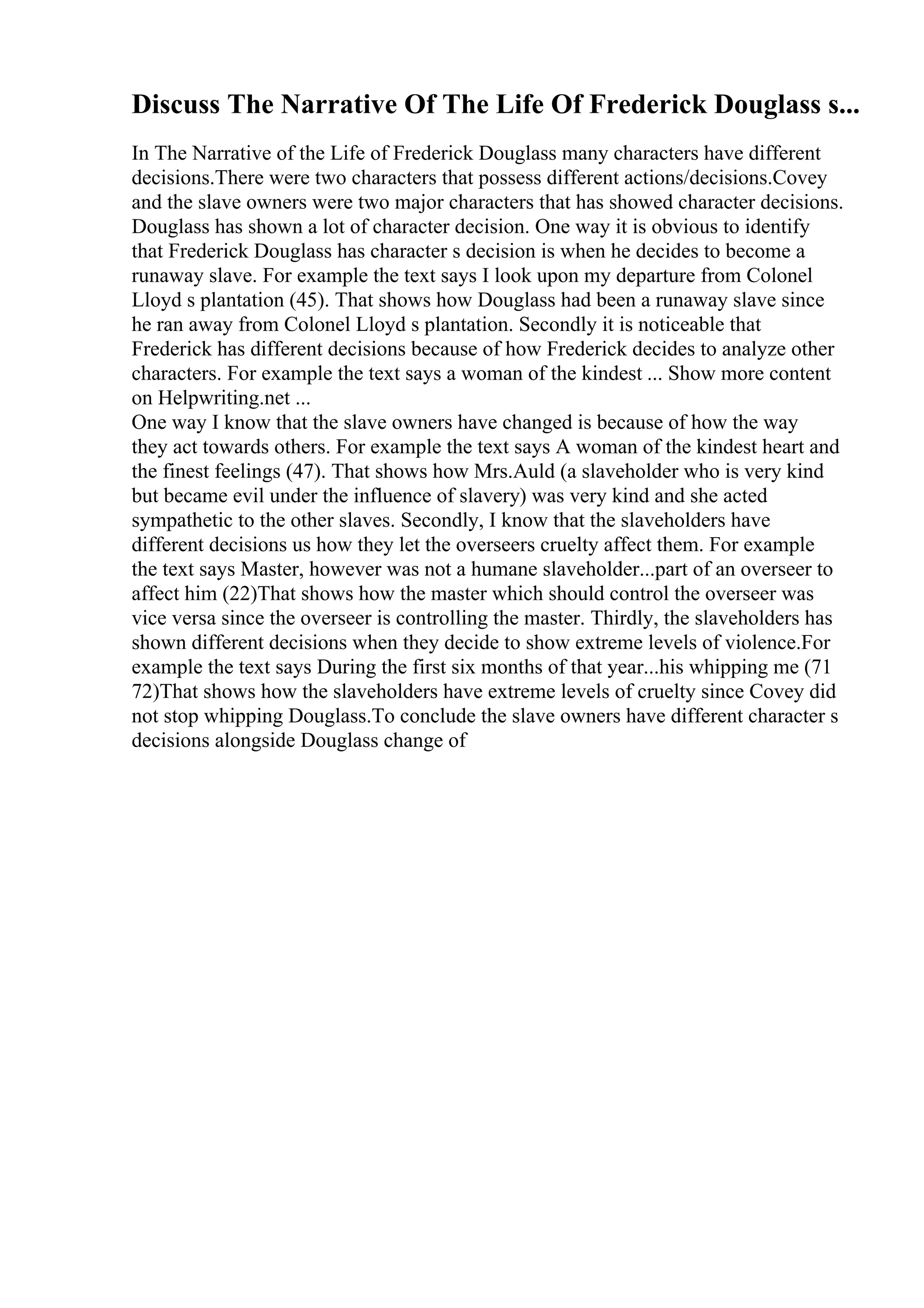 Discuss The Narrative Of The Life Of Frederick Douglass s...
In The Narrative of the Life of Frederick Douglass many characters have different
decisions.There were two characters that possess different actions/decisions.Covey
and the slave owners were two major characters that has showed character decisions.
Douglass has shown a lot of character decision. One way it is obvious to identify
that Frederick Douglass has character s decision is when he decides to become a
runaway slave. For example the text says I look upon my departure from Colonel
Lloyd s plantation (45). That shows how Douglass had been a runaway slave since
he ran away from Colonel Lloyd s plantation. Secondly it is noticeable that
Frederick has different decisions because of how Frederick decides to analyze other
characters. For example the text says a woman of the kindest ... Show more content
on Helpwriting.net ...
One way I know that the slave owners have changed is because of how the way
they act towards others. For example the text says A woman of the kindest heart and
the finest feelings (47). That shows how Mrs.Auld (a slaveholder who is very kind
but became evil under the influence of slavery) was very kind and she acted
sympathetic to the other slaves. Secondly, I know that the slaveholders have
different decisions us how they let the overseers cruelty affect them. For example
the text says Master, however was not a humane slaveholder...part of an overseer to
affect him (22)That shows how the master which should control the overseer was
vice versa since the overseer is controlling the master. Thirdly, the slaveholders has
shown different decisions when they decide to show extreme levels of violence.For
example the text says During the first six months of that year...his whipping me (71
72)That shows how the slaveholders have extreme levels of cruelty since Covey did
not stop whipping Douglass.To conclude the slave owners have different character s
decisions alongside Douglass change of
 