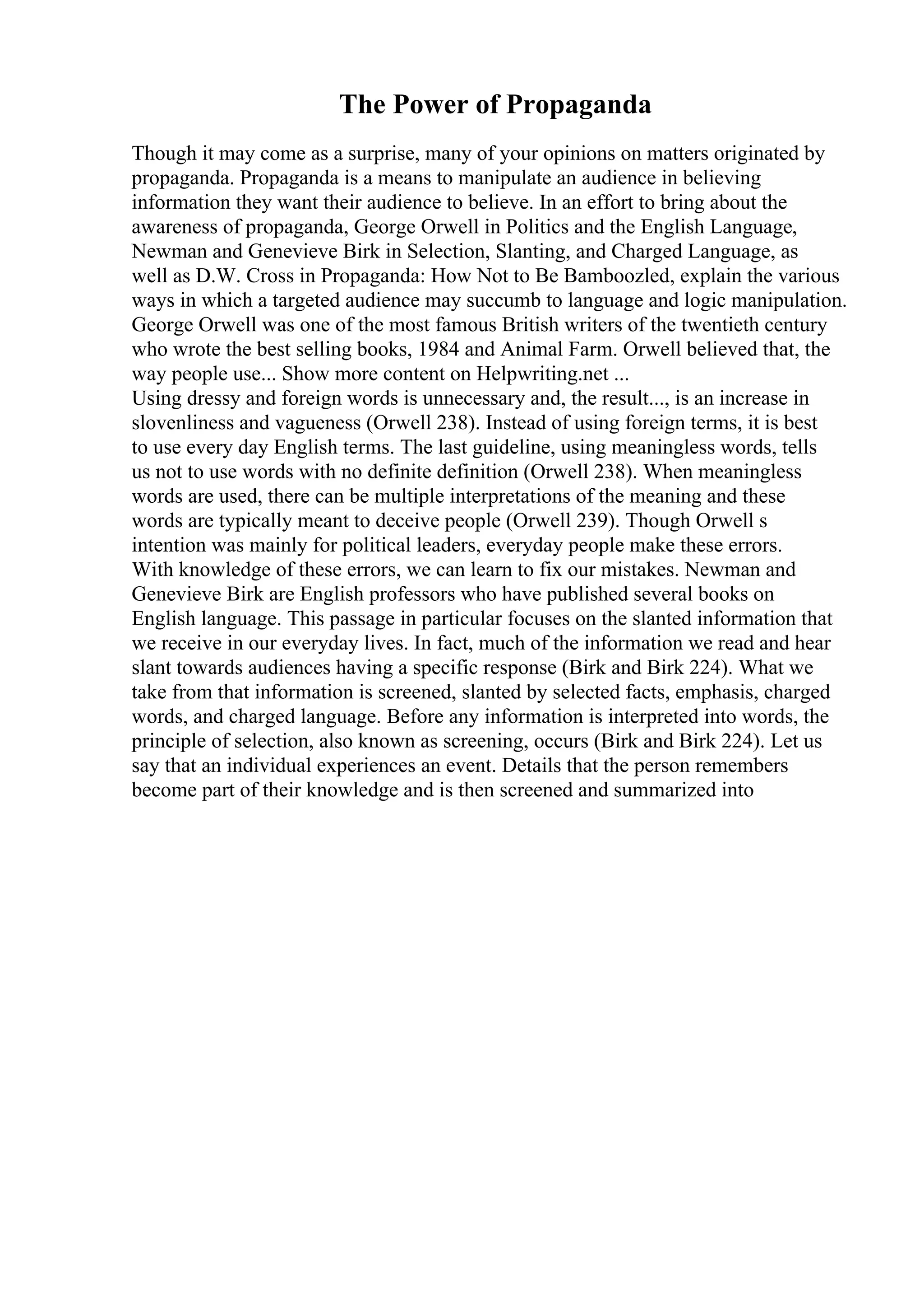 The Power of Propaganda
Though it may come as a surprise, many of your opinions on matters originated by
propaganda. Propaganda is a means to manipulate an audience in believing
information they want their audience to believe. In an effort to bring about the
awareness of propaganda, George Orwell in Politics and the English Language,
Newman and Genevieve Birk in Selection, Slanting, and Charged Language, as
well as D.W. Cross in Propaganda: How Not to Be Bamboozled, explain the various
ways in which a targeted audience may succumb to language and logic manipulation.
George Orwell was one of the most famous British writers of the twentieth century
who wrote the best selling books, 1984 and Animal Farm. Orwell believed that, the
way people use... Show more content on Helpwriting.net ...
Using dressy and foreign words is unnecessary and, the result..., is an increase in
slovenliness and vagueness (Orwell 238). Instead of using foreign terms, it is best
to use every day English terms. The last guideline, using meaningless words, tells
us not to use words with no definite definition (Orwell 238). When meaningless
words are used, there can be multiple interpretations of the meaning and these
words are typically meant to deceive people (Orwell 239). Though Orwell s
intention was mainly for political leaders, everyday people make these errors.
With knowledge of these errors, we can learn to fix our mistakes. Newman and
Genevieve Birk are English professors who have published several books on
English language. This passage in particular focuses on the slanted information that
we receive in our everyday lives. In fact, much of the information we read and hear
slant towards audiences having a specific response (Birk and Birk 224). What we
take from that information is screened, slanted by selected facts, emphasis, charged
words, and charged language. Before any information is interpreted into words, the
principle of selection, also known as screening, occurs (Birk and Birk 224). Let us
say that an individual experiences an event. Details that the person remembers
become part of their knowledge and is then screened and summarized into
 