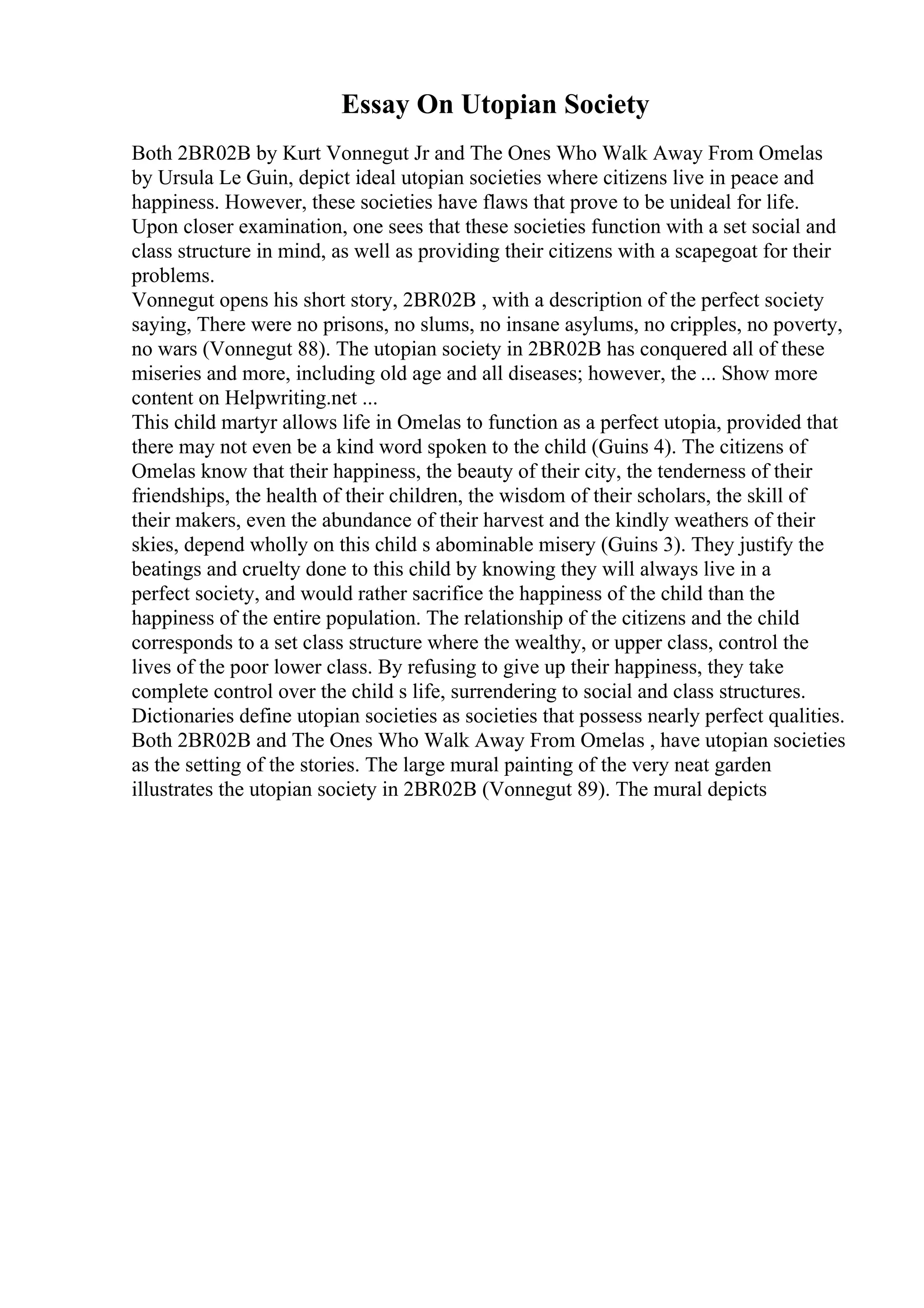 Essay On Utopian Society
Both 2BR02B by Kurt Vonnegut Jr and The Ones Who Walk Away From Omelas
by Ursula Le Guin, depict ideal utopian societies where citizens live in peace and
happiness. However, these societies have flaws that prove to be unideal for life.
Upon closer examination, one sees that these societies function with a set social and
class structure in mind, as well as providing their citizens with a scapegoat for their
problems.
Vonnegut opens his short story, 2BR02B , with a description of the perfect society
saying, There were no prisons, no slums, no insane asylums, no cripples, no poverty,
no wars (Vonnegut 88). The utopian society in 2BR02B has conquered all of these
miseries and more, including old age and all diseases; however, the ... Show more
content on Helpwriting.net ...
This child martyr allows life in Omelas to function as a perfect utopia, provided that
there may not even be a kind word spoken to the child (Guins 4). The citizens of
Omelas know that their happiness, the beauty of their city, the tenderness of their
friendships, the health of their children, the wisdom of their scholars, the skill of
their makers, even the abundance of their harvest and the kindly weathers of their
skies, depend wholly on this child s abominable misery (Guins 3). They justify the
beatings and cruelty done to this child by knowing they will always live in a
perfect society, and would rather sacrifice the happiness of the child than the
happiness of the entire population. The relationship of the citizens and the child
corresponds to a set class structure where the wealthy, or upper class, control the
lives of the poor lower class. By refusing to give up their happiness, they take
complete control over the child s life, surrendering to social and class structures.
Dictionaries define utopian societies as societies that possess nearly perfect qualities.
Both 2BR02B and The Ones Who Walk Away From Omelas , have utopian societies
as the setting of the stories. The large mural painting of the very neat garden
illustrates the utopian society in 2BR02B (Vonnegut 89). The mural depicts
 