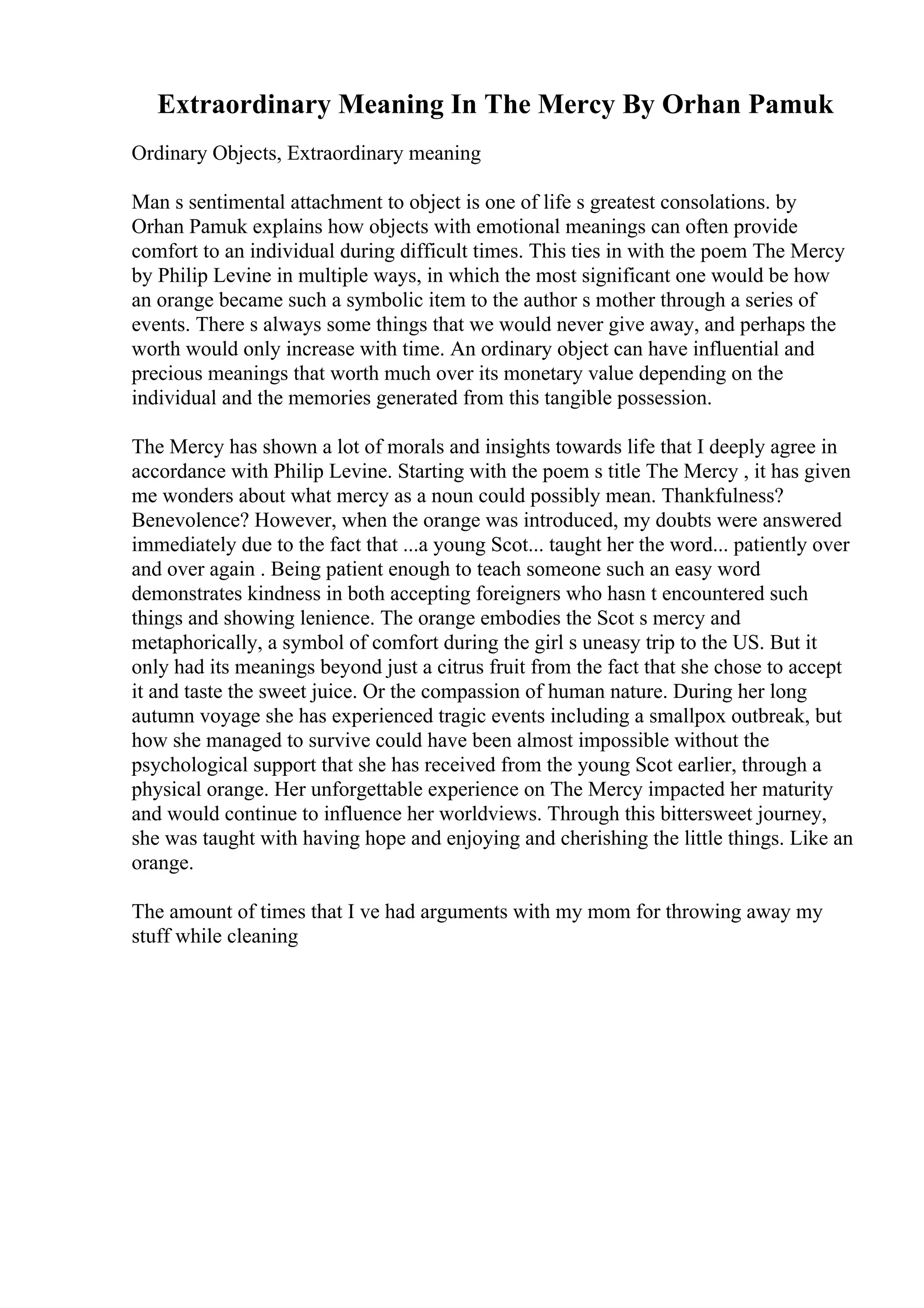 Extraordinary Meaning In The Mercy By Orhan Pamuk
Ordinary Objects, Extraordinary meaning
Man s sentimental attachment to object is one of life s greatest consolations. by
Orhan Pamuk explains how objects with emotional meanings can often provide
comfort to an individual during difficult times. This ties in with the poem The Mercy
by Philip Levine in multiple ways, in which the most significant one would be how
an orange became such a symbolic item to the author s mother through a series of
events. There s always some things that we would never give away, and perhaps the
worth would only increase with time. An ordinary object can have influential and
precious meanings that worth much over its monetary value depending on the
individual and the memories generated from this tangible possession.
The Mercy has shown a lot of morals and insights towards life that I deeply agree in
accordance with Philip Levine. Starting with the poem s title The Mercy , it has given
me wonders about what mercy as a noun could possibly mean. Thankfulness?
Benevolence? However, when the orange was introduced, my doubts were answered
immediately due to the fact that ...a young Scot... taught her the word... patiently over
and over again . Being patient enough to teach someone such an easy word
demonstrates kindness in both accepting foreigners who hasn t encountered such
things and showing lenience. The orange embodies the Scot s mercy and
metaphorically, a symbol of comfort during the girl s uneasy trip to the US. But it
only had its meanings beyond just a citrus fruit from the fact that she chose to accept
it and taste the sweet juice. Or the compassion of human nature. During her long
autumn voyage she has experienced tragic events including a smallpox outbreak, but
how she managed to survive could have been almost impossible without the
psychological support that she has received from the young Scot earlier, through a
physical orange. Her unforgettable experience on The Mercy impacted her maturity
and would continue to influence her worldviews. Through this bittersweet journey,
she was taught with having hope and enjoying and cherishing the little things. Like an
orange.
The amount of times that I ve had arguments with my mom for throwing away my
stuff while cleaning
 