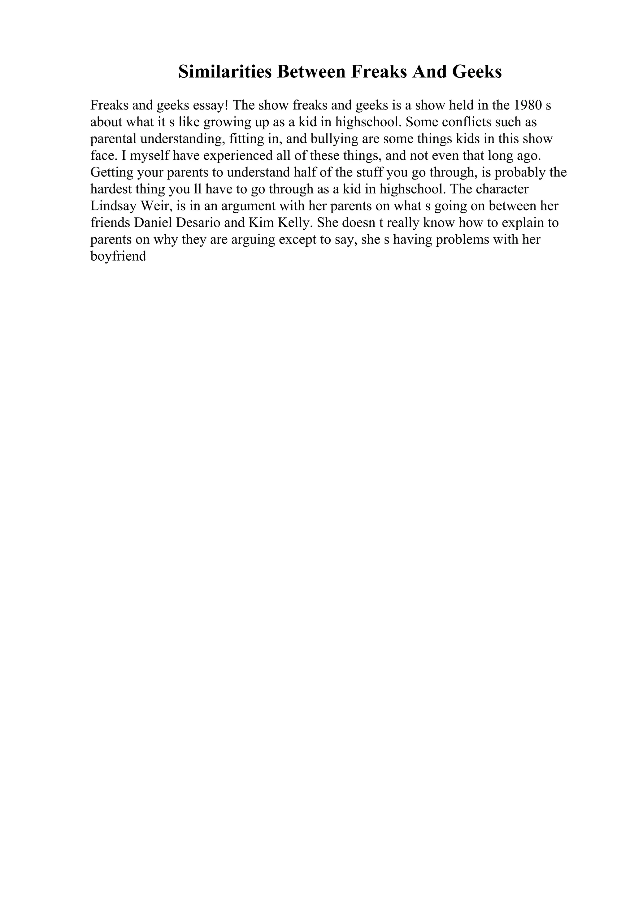 Similarities Between Freaks And Geeks
Freaks and geeks essay! The show freaks and geeks is a show held in the 1980 s
about what it s like growing up as a kid in highschool. Some conflicts such as
parental understanding, fitting in, and bullying are some things kids in this show
face. I myself have experienced all of these things, and not even that long ago.
Getting your parents to understand half of the stuff you go through, is probably the
hardest thing you ll have to go through as a kid in highschool. The character
Lindsay Weir, is in an argument with her parents on what s going on between her
friends Daniel Desario and Kim Kelly. She doesn t really know how to explain to
parents on why they are arguing except to say, she s having problems with her
boyfriend
 