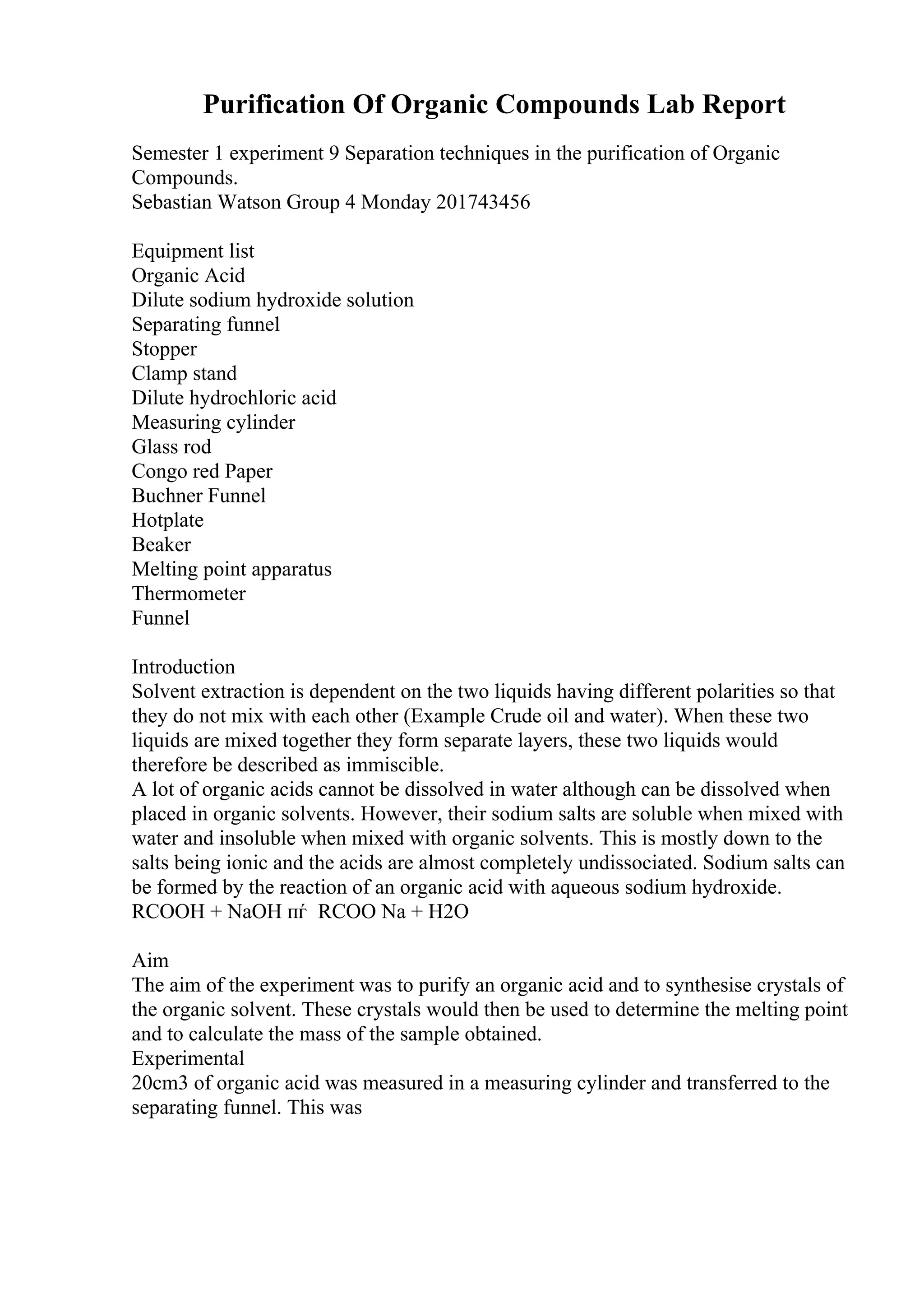 Purification Of Organic Compounds Lab Report
Semester 1 experiment 9 Separation techniques in the purification of Organic
Compounds.
Sebastian Watson Group 4 Monday 201743456
Equipment list
Organic Acid
Dilute sodium hydroxide solution
Separating funnel
Stopper
Clamp stand
Dilute hydrochloric acid
Measuring cylinder
Glass rod
Congo red Paper
Buchner Funnel
Hotplate
Beaker
Melting point apparatus
Thermometer
Funnel
Introduction
Solvent extraction is dependent on the two liquids having different polarities so that
they do not mix with each other (Example Crude oil and water). When these two
liquids are mixed together they form separate layers, these two liquids would
therefore be described as immiscible.
A lot of organic acids cannot be dissolved in water although can be dissolved when
placed in organic solvents. However, their sodium salts are soluble when mixed with
water and insoluble when mixed with organic solvents. This is mostly down to the
salts being ionic and the acids are almost completely undissociated. Sodium salts can
be formed by the reaction of an organic acid with aqueous sodium hydroxide.
RCOOH + NaOH пѓ RCOO Na + H2O
Aim
The aim of the experiment was to purify an organic acid and to synthesise crystals of
the organic solvent. These crystals would then be used to determine the melting point
and to calculate the mass of the sample obtained.
Experimental
20cm3 of organic acid was measured in a measuring cylinder and transferred to the
separating funnel. This was
 