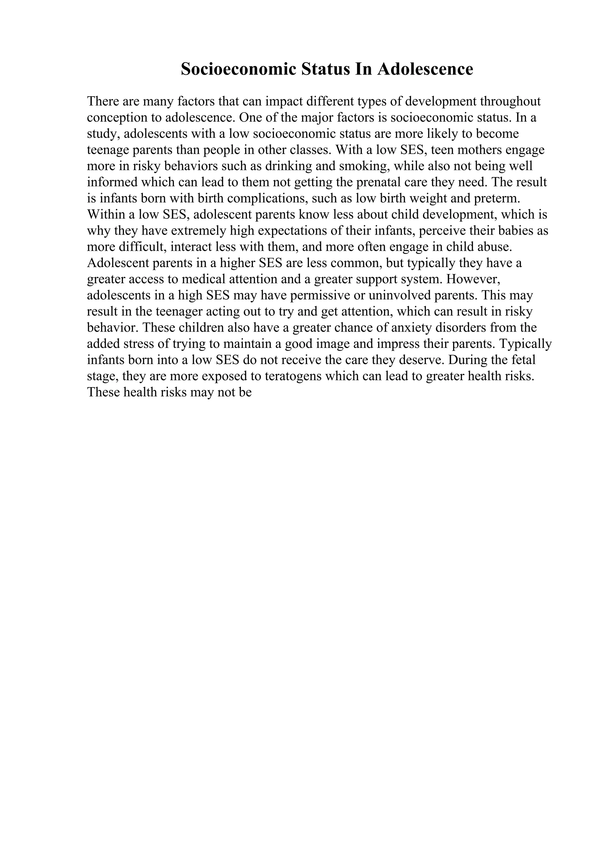 Socioeconomic Status In Adolescence
There are many factors that can impact different types of development throughout
conception to adolescence. One of the major factors is socioeconomic status. In a
study, adolescents with a low socioeconomic status are more likely to become
teenage parents than people in other classes. With a low SES, teen mothers engage
more in risky behaviors such as drinking and smoking, while also not being well
informed which can lead to them not getting the prenatal care they need. The result
is infants born with birth complications, such as low birth weight and preterm.
Within a low SES, adolescent parents know less about child development, which is
why they have extremely high expectations of their infants, perceive their babies as
more difficult, interact less with them, and more often engage in child abuse.
Adolescent parents in a higher SES are less common, but typically they have a
greater access to medical attention and a greater support system. However,
adolescents in a high SES may have permissive or uninvolved parents. This may
result in the teenager acting out to try and get attention, which can result in risky
behavior. These children also have a greater chance of anxiety disorders from the
added stress of trying to maintain a good image and impress their parents. Typically
infants born into a low SES do not receive the care they deserve. During the fetal
stage, they are more exposed to teratogens which can lead to greater health risks.
These health risks may not be
 