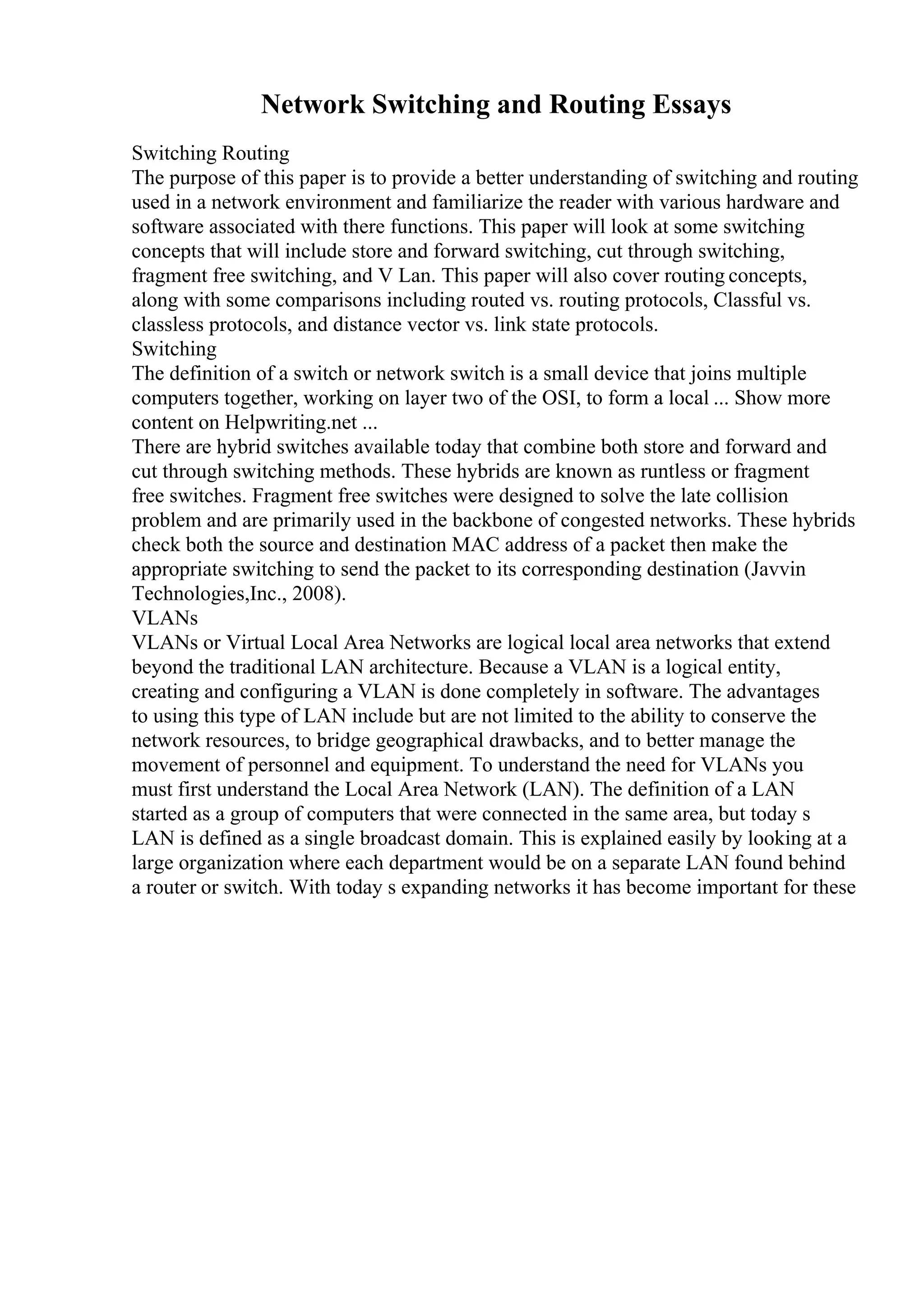 Network Switching and Routing Essays
Switching Routing
The purpose of this paper is to provide a better understanding of switching and routing
used in a network environment and familiarize the reader with various hardware and
software associated with there functions. This paper will look at some switching
concepts that will include store and forward switching, cut through switching,
fragment free switching, and V Lan. This paper will also cover routing concepts,
along with some comparisons including routed vs. routing protocols, Classful vs.
classless protocols, and distance vector vs. link state protocols.
Switching
The definition of a switch or network switch is a small device that joins multiple
computers together, working on layer two of the OSI, to form a local ... Show more
content on Helpwriting.net ...
There are hybrid switches available today that combine both store and forward and
cut through switching methods. These hybrids are known as runtless or fragment
free switches. Fragment free switches were designed to solve the late collision
problem and are primarily used in the backbone of congested networks. These hybrids
check both the source and destination MAC address of a packet then make the
appropriate switching to send the packet to its corresponding destination (Javvin
Technologies,Inc., 2008).
VLANs
VLANs or Virtual Local Area Networks are logical local area networks that extend
beyond the traditional LAN architecture. Because a VLAN is a logical entity,
creating and configuring a VLAN is done completely in software. The advantages
to using this type of LAN include but are not limited to the ability to conserve the
network resources, to bridge geographical drawbacks, and to better manage the
movement of personnel and equipment. To understand the need for VLANs you
must first understand the Local Area Network (LAN). The definition of a LAN
started as a group of computers that were connected in the same area, but today s
LAN is defined as a single broadcast domain. This is explained easily by looking at a
large organization where each department would be on a separate LAN found behind
a router or switch. With today s expanding networks it has become important for these
 